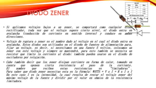 DIODO ZENER 
• Si aplicamos voltajes bajos a un zener, se comportará como cualquier diodo 
rectificador, toda vez que el voltaje supere cierto nivel, el diodo entra en 
avalancha (conducción de corriente en sentido inverso) y conduce en ambas 
direcciones. 
• Voltaje de ruptura o zener es el nombre dado al voltaje en el cual el diodo entra en 
avalancha. Estos diodos son utilizados en el diseño de fuentes de alimentación para, 
fijar un voltaje, es decir, si necesitamos en una fuente 5 voltios, colocamos un 
zener con este voltaje y siempre se mantendrá, para esto también se necesita un 
resistor que limite la corriente al diodo; también pueden usarse en el diseño de 
osciladores por relajación. 
• Cabe también decir que los zener disipan corriente en forma de calor, tomando en 
cuenta que oponen cierta resistencia al paso de la corriente. 
El nombre que reciben estas resistencias es “limitadoras”. 
Para saber que diodo zener necesitas esta es la fórmula: WATTS = V x I = R x I x I 
En este caso I es la intensidad, la cual resulta de restar el voltaje zener del 
máximo voltaje de la fuente y dividir por el valor en ohmios de la resistencia 
limitadora. 
 