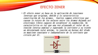 EFECTO ZENER 
• El efecto zener se basa en la aplicación de tensiones 
inversas que originan, debido a la característica 
constitución de los mismos, fuertes campos eléctricos que 
causan la rotura de los enlaces entre los átomos dejando así 
electrones libres capaces de establecer la conducción. Su 
característica es tal que una vez alcanzado el valor de su 
tensión inversa nominal y superando la corriente a su través 
un determinado valor mínimo, la tensión en bornas del diodo 
se mantiene constante e independiente de la corriente que 
circula por él. 
 