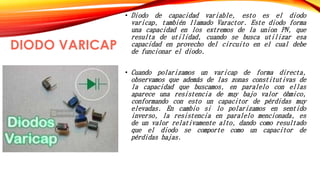 DIODO VARICAP 
• Diodo de capacidad variable, esto es el diodo 
varicap, también llamado Varactor. Este diodo forma 
una capacidad en los extremos de la union PN, que 
resulta de utilidad, cuando se busca utilizar esa 
capacidad en provecho del circuito en el cual debe 
de funcionar el diodo. 
• Cuando polarizamos un varicap de forma directa, 
observamos que además de las zonas constitutivas de 
la capacidad que buscamos, en paralelo con ellas 
aparece una resistencia de muy bajo valor óhmico, 
conformando con esto un capacitor de pérdidas muy 
elevadas. En cambio si lo polarizamos en sentido 
inverso, la resistencia en paralelo mencionada, es 
de un valor relativamente alto, dando como resultado 
que el diodo se comporte como un capacitor de 
pérdidas bajas. 
 