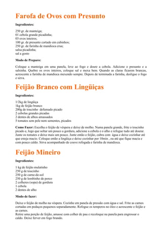 Farofa de Ovos com Presunto
Ingredientes:
250 gr. de manteiga;
01 cebola grande picadinha;
03 ovos inteiros;
100 gr. de presunto cortado em cubinhos;
250 gr. de farinha de mandioca crua;
salsa picadinha;
sal a gosto

Modo de Preparo:

Coloque a manteiga em uma panela, leve ao fogo e doure a cebola. Adicione o presunto e a
salsinha. Quebre os ovos inteiros, coloque sal e mexa bem. Quando as claras ficarem brancas,
acrescente a farinha de mandioca mexendo sempre. Depois de terminada a farinha, desligue o fogo
e sirva.


Feijão Branco com Lingüiças
Ingredientes:
1/2kg de lingüiça
1kg de feijão branco
200g de toucinho defumado picado
2 cebolas grandes picadas
2 dentes de alhos amassados
5 tomates sem pele nem sementes, picados

Como Fazer: Escolha o feijão de véspera e deixe de molho. Numa panela grande, frite o toucinho
picado e, logo que soltar um pouco a gordura, adicione a cebola e o alho e refogue tudo até dourar.
Junte os tomates e deixe mais um pouco. Junte então o feijão, cubra com água e deixe cozinhar até
que esteja macio. Coloque então a lingüiça e deixe cozinhar por 10min , ou até que fique macia e
com pouco caldo. Sirva acompanhado de couve refogada e farinha de mandioca.


Feijão Mineiro
Ingredientes:
1 kg de feijão mulatinho
250 g de toucinho
250 g de carne-de-sol
250 g de lombinho de porco
2 colheres (sopa) de gordura
1 cebola
2 dentes de alho

Modo de fazer:
Deixe o feijão de molho na véspera. Cozinhe em panela de pressão com água e sal. Frite as carnes
cortadas em pedaços pequenos separadamente. Refogue os temperos no óleo e acrescente o feijão e
as carnes.
Retire uma porção de feijão, amasse com colher de pau e recoloque na panela para engrossar o
caldo. Deixe ferver em fogo brando.
 