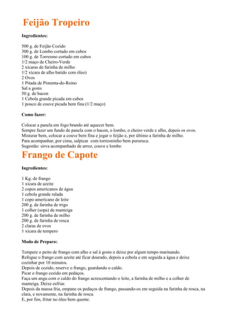 Feijão Tropeiro
Ingredientes:

500 g. de Feijão Cozido
300 g. de Lombo cortado em cubos
100 g. de Torresmo cortado em cubos
1/2 maço de Cheiro-Verde
2 xícaras de farinha de milho
1/2 xícara de alho batido com óleo)
2 Ovos
1 Pitada de Pimenta-do-Reino
Sal a gosto
50 g. de bacon
1 Cebola grande picada em cubos
1 pouco de couve picada bem fina (1/2 maço)

Como fazer:

Colocar a panela em fogo brando até aquecer bem.
Sempre fazer um fundo de panela com o bacon, o lombo, o cheiro verde e alho, depois os ovos.
Misturar bem, colocar a couve bem fina e jogar o feijão e, por último a farinha de milho.
Para acompanhar, por cima, salpicar com torresminho bem pururuca.
Sugestão: sirva acompanhado de arroz, couve e lombo

Frango de Capote
Ingredientes:

1 Kg. de frango
1 xícara de azeite
2 copos americanos de água
1 cebola grande ralada
1 copo americano de leite
200 g. de farinha de trigo
1 colher (sopa) de manteiga
200 g. de farinha de milho
200 g. de farinha de rosca
2 claras de ovos
1 xícara de tempero

Modo de Preparo:

Tempere o peito de frango com alho e sal à gosto e deixe por algum tempo marinando.
Refogue o frango com azeite até ficar dourado, depois a cebola e em seguida a água e deixe
cozinhar por 10 minutos.
Depois de cozido, reserve o frango, guardando o caldo.
Picar o frango cozido em pedaços.
Faça um angu com o caldo do frango acrescentando o leite, a farinha de milho e a colher de
manteiga. Deixe esfriar.
Depois da massa fria, empane os pedaços de frango, passando-os em seguida na farinha de rosca, na
clara, e novamente, na farinha de rosca.
E, por fim, fritar no óleo bem quente.
 