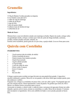 Grumelão
Ingredientes:

1/2 Kg de Batatas Cozidas passadas na máquina
4 ovos batidos como pão de ló
1 colher de sopa de manteiga
1 colher de pó Royal
1 copo de leite
1 pires de queijo ralado
5 colheres rasas de farinha de trigo
1 colherinha de sal

Modo de Fazer:

Misturar bem e assar em tabuleiro untado com manteiga ou banha. Depois de assado, coloque sobre
um guardanapo úmido, coloque o recheio que é feito de: peito de frango desfiado, azeitonas,
ervilhas, tomates picados sem pele, salsicha, etc.
Enrolar como rocambole, passar gema de ovo por cima, e queijo ralado. Levar ao forno para corar.


Quirela com Costelinha
INGREDIENTES

•      1 kg de quirera (não da miúda, da média)
•      5 kg de costelinha de porco
•      2 kg de tomates bem maduros picados
•      2 kg de bacon picado
•      1 kg de cebolas picadas
•      1/2 kg de feijão
•      1 caixa de caldo de carne
•      Cheiro verde (2 maços)
•      Couve (2 maços)
•      Óleo
•      Sal com alho

Coloque a quirera para cozinhar em água fervente em uma panela bem grande. A água deve
encobrir totalmente a quirera. Mexa de vez em quando e não deixe faltar água (sempre quente, para
não endurecer o milho).
Enquanto isso, refogue as costelinhas em pouco óleo, com sal e alho a gosto. Vá pingando água até
que elas estejam macias. Doure ligeiramente e retire da panela. Na gordura que restou ali, frite o
bacon e as cebolas (reserve um pouco para a couve).
Acrescente os tomates, o cheiro-verde, o caldo de carne e um pouco de água para formar um caldo.
Quando a quirera estiver macia, misture as costelinhas e o caldo. Deixe ferver durante 15 minutos
para incorporar os ingredientes. Sirva com caldinho de feijão e couve picada, passada no bacon
frito.
 