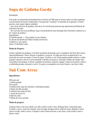 Sopa de Galinha Gorda
Introdução:

Este prato era preparado principalmente no interior de MG para as nossas mães nos dias seguintes
ao nascimento de nossos irmãozinhos. Era para dar "sustânça" no período de resguardo. É muito
gostoso, mas requer alguns cuidados:
 - por ser de alto teor de gordura, não deve ser servido para pessoas que apresentem problemas de
colesterol elevado.
 - Se você não tem esse problema, faça-o de preferência num domingo bem friozinho e delicie-se, é
de "comer de joelhos".
Ingredientes:
01 galinha gorda +/- 3kg (caipira ou da colônia)
01 pacote de farinha de milho torrada (em flocos)
Temperos e sal a gosto
Salsa e Cebolinha verde

Modo de Preparo:

Cortar a galinha em pedaços. Cozinhar na panela de pressão com os temperos até ficar bem macia.
Aproximadamente ½hora. Retirar os pedaços e reservar. O caldo que ficou na panela deve ser
acrescido em mais ou menos 2 litros de água. Verificar o sal. Numa panela grande colocar o caldo,
quando começar a ferver ir acrescentando a farinha aos poucos, mexendo sempre até atingir uma
consistência de mingau. Colocar a galinha novamente, misturar, apagar o fogo acrescentar a salsa e
a cebolinha picadas, misturar e servir. Se quiser, acompanhe com arroz branco e um bom vinho.


Suã Com Arroz
Ingredientes:

500 g de suã
1 cebola grande
Sal a gosto
4 colheres (de sopa) de salsinha e cebolinha picadas
2 dentes de alho picados
2 colheres (de sopa) de óleo
1 xícara de arroz cru
Caldo de carne
5 folhas de couve picada

Modo de preparo:

Tempere bem a suã com cebola, sal, alho, cheiro-verde e óleo. Refogue bem, colocando água.
Cozinhe o arroz, como de costume, mas em lugar da água utilize caldo de carne. Quando o arroz
estiver cozido, junte a couve. Coloque o arroz numa travessa e, por cima, a suã cozida e mais o
cheiro-verde.
 