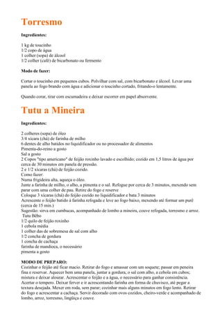 Torresmo
Ingredientes:

1 kg de toucinho
1/2 copo de água
1 colher (sopa) de álcool
1/2 colher (café) de bicarbonato ou fermento

Modo de fazer:

Cortar o toucinho em pequenos cubos. Polvilhar com sal, com bicarbonato e álcool. Levar uma
panela ao fogo brando com água e adicionar o toucinho cortado, fritando-o lentamente.

Quando corar, tirar com escumadeira e deixar escorrer em papel absorvente.


Tutu a Mineira
Ingredientes:

2 colheres (sopa) de óleo
3/4 xícara (chá) de farinha de milho
6 dentes de alho batidos no liquidificador ou no processador de alimentos
Pimenta-do-reino a gosto
Sal a gosto
2 Copos "tipo americano" de feijão roxinho lavado e escolhido; cozido em 1,5 litros de água por
cerca de 30 minutos em panela de pressão.
2 e 1/2 xícaras (chá) de feijão cozido.
Como fazer:
Numa frigideira alta, aqueça o óleo.
Junte a farinha de milho, o alho, a pimenta e o sal. Refogue por cerca de 3 minutos, mexendo sem
parar com uma colher de pau. Retire do fogo e reserve
Coloque 3 xícaras (chá) do feijão cozido no liquidificador e bata 3 minutos
Acrescente o feijão batido à farinha refogada e leve ao fogo baixo, mexendo até formar um purê
(cerca de 15 min.)
Sugestão: sirva em cumbucas, acompanhado de lombo a mineira, couve refogada, torresmo e arroz.
 Tutu Bêbo
1/2 quilo de feijão roxinho
1 cebola média
1 colher das de sobremesa de sal com alho
1/2 concha de gordura
1 concha de cachaça
farinha de mandioca, o necessário
pimenta a gosto

MODO DE PREPARO:
Cozinhar o feijão até ficar macio. Retirar do fogo e amassar com um soquete; passar em peneira
fina e reservar. Aquecer bem uma panela, juntar a gordura, o sal com alho, a cebola em cubos;
mistura e deixar alourar. Acrescentar o feijão e a água, o necessário para ganhar consistência.
Acertar o tempero. Deixar ferver e ir acrescentando farinha em forma de chuvisco, até pegar a
textura desejada. Mexer em roda, sem parar; cozinhar mais alguns minutos em fogo lento. Retirar
do fogo e acrescentar a cachaça. Servir decorado com ovos cozidos, cheiro-verde e acompanhado de
lombo, arroz, torresmo, lingüiça e couve.
 