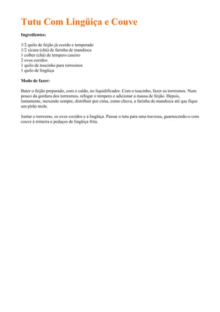 Tutu Com Lingüiça e Couve
Ingredientes:

1/2 quilo de feijão já cozido e temperado
1/2 xícara (chá) de farinha de mandioca
1 colher (chá) de tempero caseiro
2 ovos cozidos
1 quilo de toucinho para torresmos
1 quilo de lingüiça

Modo de fazer:

Bater o feijão preparado, com o caldo, no liquidificador. Com o toucinho, fazer os torresmos. Num
pouco da gordura dos torresmos, refogar o tempero e adicionar a massa de feijão. Depois,
lentamente, mexendo sempre, distribuir por cima, como chuva, a farinha de mandioca até que fique
um pirão mole.

Juntar o torresmo, os ovos cozidos e a lingüiça. Passar o tutu para uma travessa, guarnecendo-o com
couve à mineira e pedaços de lingüiça frita.
 