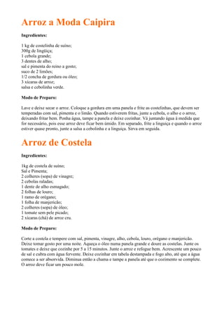 Arroz a Moda Caipira
Ingredientes:

1 kg de costelinha de suíno;
300g de lingüiça;
1 cebola grande;
3 dentes de alho;
sal e pimenta do reino a gosto;
suco de 2 limões;
1/2 concha de gordura ou óleo;
3 xícaras de arroz;
salsa e cebolinha verde.

Modo de Preparo:

Lave e deixe secar o arroz. Coloque a gordura em uma panela e frite as costelinhas, que devem ser
temperadas com sal, pimenta e o limão. Quando estiverem fritas, junte a cebola, o alho e o arroz,
deixando fritar bem. Ponha água, tampe a panela e deixe cozinhar. Vá juntando água à medida que
for necessário, pois esse arroz deve ficar bem úmido. Em separado, frite a linguiça e quando o arroz
estiver quase pronto, junte a salsa a cebolinha e a linguiça. Sirva em seguida.


Arroz de Costela
Ingredientes:

1kg de costela de suíno;
Sal e Pimenta;
2 colheres (sopa) de vinagre;
2 cebolas raladas;
1 dente de alho esmagado;
2 folhas de louro;
1 ramo de orégano;
1 folha de manjericão;
2 colheres (sopa) de óleo;
1 tomate sem pele picado;
2 xícaras (chá) de arroz cru.

Modo de Preparo:

Corte a costela e tempere com sal, pimenta, vinagre, alho, cebola, louro, orégano e manjericão.
Deixe tomar gosto por uma noite. Aqueça o óleo numa panela grande e doure as costelas. Junte os
tomates e deixe que cozinhe por 5 a 15 minutos. Junte o arroz e refogue bem. Acrescente um pouco
de sal e cubra com água fervente. Deixe cozinhar em tabela destampada e fogo alto, até que a água
comece a ser absorvida. Diminua então a chama e tampe a panela até que o cozimento se complete.
O arroz deve ficar um pouco mole.
 