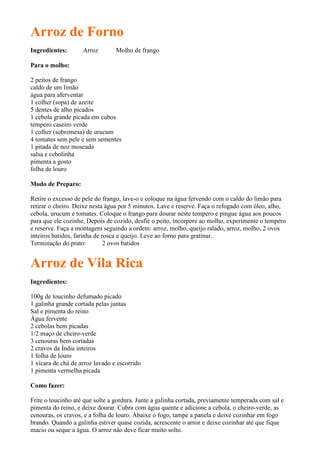 Arroz de Forno
Ingredientes:       Arroz        Molho de frango

Para o molho:

2 peitos de frango
caldo de um limão
água para aferventar
1 colher (sopa) de azeite
5 dentes de alho picados
1 cebola grande picada em cubos
tempero caseiro verde
1 colher (sobremesa) de urucum
4 tomates sem pele e sem sementes
1 pitada de noz moscada
salsa e cebolinha
pimenta a gosto
folha de louro

Modo de Preparo:

Retire o excesso de pele do frango, lave-o e coloque na água fervendo com o caldo do limão para
retirar o cheiro. Deixe nesta água por 5 minutos. Lave e reserve. Faça o refogado com óleo, alho,
cebola, urucum e tomates. Coloque o frango para dourar neste tempero e pingue água aos poucos
para que ele cozinhe, Depois de cozido, desfie o peito, incorpore ao molho, experimente o tempero
e reserve. Faça a montagem seguindo a ordem: arroz, molho, queijo ralado, arroz, molho, 2 ovos
inteiros batidos, farinha de rosca e queijo. Leve ao forno para gratinar.
Terminação do prato:          2 ovos batidos


Arroz de Vila Rica
Ingredientes:

100g de toucinho defumado picado
1 galinha grande cortada pelas juntas
Sal e pimenta do reino
Água fervente
2 cebolas bem picadas
1/2 maço de cheiro-verde
3 cenouras bem cortadas
2 cravos da Índia inteiros
1 folha de louro
1 xícara de chá de arroz lavado e escorrido
1 pimenta vermelha picada

Como fazer:

Frite o toucinho até que solte a gordura. Junte a galinha cortada, previamente temperada com sal e
pimenta do reino, e deixe dourar. Cubra com água quente e adicione a cebola, o cheiro-verde, as
cenouras, os cravos, e a folha de louro. Abaixe o fogo, tampe a panela e deixe cozinhar em fogo
brando. Quando a galinha estiver quase cozida, acrescente o arroz e deixe cozinhar até que fique
macio ou seque a água. O arroz não deve ficar muito solto.
 