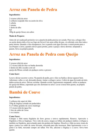 Arroz em Panela de Pedra
Ingredientes:
2 xícaras (chá) de arroz
2 colheres (sopa)de óleo ou azeite de oliva
1 cebola
1 tomate
1 dente de alho
Sal
300g de queijo fresco em cubos

Modo de Preparo:

Antes de ser usada pela primeira vez a panela de pedra precisa ser curada. Para isso, coloque óleo
ou azeite dentro dela e leve ao fogo ate ferver.Com uma colher de pau, vá cobrindo com óleo toda a
parte interna. Quando o óleo desaparecer, lave a panela com água fervente e estará pronta para o
uso.Prepare o arroz, quando estiver quase pronto, junte o queijo e deixe derreter, tampando a
panela. Sirva na própria panela.


Arroz na Panela de Pedra com Queijo
Ingredientes:
2 xícaras (chá) de arroz
1/2 xícara (chá) de óleo ou banha derretida
2 dentes de alho socados com sal
queijo-de-Minas cortado em pedaços curtos e grossos

Como fazer:
Lavar e deixar escorrer o arroz. Na panela de pedra, por o óleo ou banha e deixar aquecer bem.
Adicionar o alho e o sal, deixando dourar. Juntar e refogar o arroz. Cobrir de água fervendo até dois
dedos acima do arroz. Deixar cozinhar. Quando cozido, ligeiramente empapado, enfiar os pedaços
do queijo-de-Minas, esperando que eles derretam no arroz. Levar à mesa bem quente, na própria
panela de pedra.


Bambá de Couve
Ingredientes:

2 colheres (de sopa) de fubá
250g de lingüiça cortada em pedacinhos
4 a 5 folhas grandes de couve manteiga
1/2 xícara (chá) de água fria
1 litro de caldo de Carne
1 ovo inteiro

Como Fazer:
Coloque o fubá numa frigideira de ferro grossa e torre-o rapidamente. Reserve. Aproveite a
frigideira e frite as lingüiças. Tire o talo da couve, rasgue as folhas em pedaços médios e refogue-a
também na frigideira, aproveitando parte da gordura da lingüiça. Dissolva o fubá na meia xícara de
água e junte-o ao caldo de carne fervente, mexendo para não encaroçar. Bate ligeiramente o ovo e
junte-o ao fubá, mexendo sempre até talhar. Por fim, adicione a lingüiça e a couve. Sirva bem
quente.
 