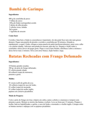 Bambá de Garimpo
Ingredientes

400 g de costelinha de porco
5 folhas de couve
100 g de feijão (carioquinha) cozido
3 dentes de alho picados
2 cebolas roxas, raladas
Sal a gosto
1 tigelinha de urucum

Como fazer

Cozinhe e bata bem o feijão (a consistência é importante: ele não pode ficar nem ralo nem grosso
demais). Pegue uma panela de pressão e cozinhe a costelinha por 20 minutos, fritando-a,
rapidamente, a seguir. Então, refogue-a numa panela de pedra (preferencialmente), junto com o alho
e as cebolas raladas. Adicione uma pitada de urucum, para dar cor. Despeje o feijão sobre a
costelinha e deixe ferver até pegar gosto. Pique a couve bem fininho, distribua-a sobre a mistura e
deixe ferver mais 2 minutos. Sirva com arroz branco, feijão batido e angu.


Batatas Recheadas com Frango Defumado
Ingredientes:

10 batatas grandes assadas;
300 gr. de peito de frango defumado;
01 cebola grande ralada;
04 colheres (sopa) de maionese;
pimenta a gosto.

Molho:

01 xícara (café) de geléia de uva;
02 colheres (sopa) de suco de limão;
01 colher (sopa) de mostarda;
01 colher (sopa) de molho inglês;
pepinos em conserva picadinhos.

Modo de Preparo:

Corte o peito de frango em tiras e depois em cubos, junte a cebola e a maionese e tempere com
pimenta a gosto. Misture os miolos das batatas e recheie. Leve ao forno por 15 minutos. Prepare o
molho: bata no liqüidificador, a geléia, o suco de limão, a mostarda e o molho inglês. Coloque sobre
as batatas mornas e salpique com os pepinos picadinhos.
 