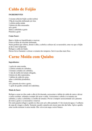 Caldo de Feijão
INGREDIENTES

2 xícaras (chá) de feijão cozido (sobra)
150g de toucinho defumado em tiras
1 cebola média ralada
5 dentes de alho amassados
sal a gosto
Salsa e cebolinha a gosto
Pimenta a gosto

Como Fazer:

Bater o feijão no liquidificador e reservar.
Fritar as fatias de toucinho defumado.
Nesta gordura que sobrou, dourar o alho, a cebola e colocar sal, se necessário, uma vez que o feijão
já deve estar temperado.
Refogar o caldo do feijão.
Deixar ferver bastante e colocar o restante dos temperos. Servir nos dias mais frios.


Carne Moída com Quiabo
Ingredientes:

1 quilo de carne moída,
1 cebola cortada em cubinhos,
2 tomates cortados em cubinhos,
½ lata de molho de tomate refogado,
6 dentes de alho espremidos,
1 tablete de caldo de carne,
salsa e cebolinha picadinhos,
óleo,
sal e pimenta do reino a gosto,
½ quilo de quiabo cortado em rodelinhas.

Modo de fazer:

Refogar a carne no óleo onde o alho já foi dourado, acrescentar o tablete de caldo de carne e deixar
a carne cozinhar, soltando-a sempre até secar o caldo. Acrescentar a cebola e os tomates em
cubinhos, a salsa e cebolinha e o molho de tomates. Provar o tempero acrescentando sal e pimenta
do reino a gosto e se necessário e reservar.
Em outra panela refogar o quiabo no óleo com sal e alho juntando 1/2 de xícara de água e 3 colheres
de sopa de vinagre e abafar. Somente sacudir a panela sem mexer para não dar baba. Após o quiabo
estar cozido misturar à carne moída. Obs: sirva com angu e arroz branco.
 