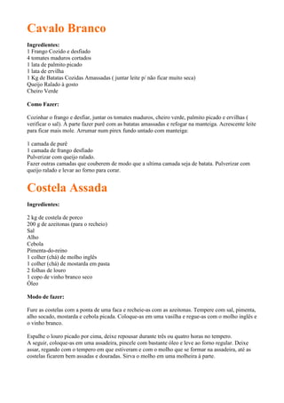 Cavalo Branco
Ingredientes:
1 Frango Cozido e desfiado
4 tomates maduros cortados
1 lata de palmito picado
1 lata de ervilha
1 Kg de Batatas Cozidas Amassadas ( juntar leite p/ não ficar muito seca)
Queijo Ralado à gosto
Cheiro Verde

Como Fazer:

Cozinhar o frango e desfiar, juntar os tomates maduros, cheiro verde, palmito picado e ervilhas (
verificar o sal). À parte fazer purê com as batatas amassadas e refogar na manteiga. Acrescente leite
para ficar mais mole. Arrumar num pirex fundo untado com manteiga:

1 camada de purê
1 camada de frango desfiado
Pulverizar com queijo ralado.
Fazer outras camadas que couberem de modo que a ultima camada seja de batata. Pulverizar com
queijo ralado e levar ao forno para corar.


Costela Assada
Ingredientes:

2 kg de costela de porco
200 g de azeitonas (para o recheio)
Sal
Alho
Cebola
Pimenta-do-reino
1 colher (chá) de molho inglês
1 colher (chá) de mostarda em pasta
2 folhas de louro
1 copo de vinho branco seco
Óleo

Modo de fazer:

Fure as costelas com a ponta de uma faca e recheie-as com as azeitonas. Tempere com sal, pimenta,
alho socado, mostarda e cebola picada. Coloque-as em uma vasilha e regue-as com o molho inglês e
o vinho branco.

Espalhe o louro picado por cima, deixe repousar durante três ou quatro horas no tempero.
A seguir, coloque-as em uma assadeira, pincele com bastante óleo e leve ao forno regular. Deixe
assar, regando com o tempero em que estiveram e com o molho que se formar na assadeira, até as
costelas ficarem bem assadas e douradas. Sirva o molho em uma molheira à parte.
 