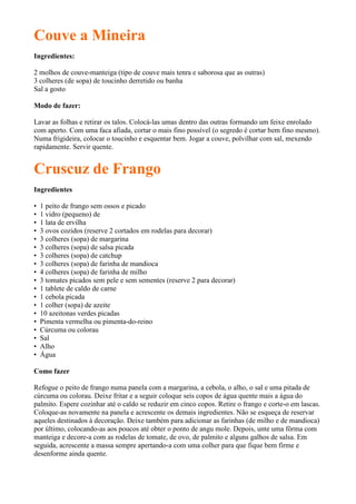 Couve a Mineira
Ingredientes:

2 molhos de couve-manteiga (tipo de couve mais tenra e saborosa que as outras)
3 colheres (de sopa) de toucinho derretido ou banha
Sal a gosto

Modo de fazer:

Lavar as folhas e retirar os talos. Colocá-las umas dentro das outras formando um feixe enrolado
com aperto. Com uma faca afiada, cortar o mais fino possível (o segredo é cortar bem fino mesmo).
Numa frigideira, colocar o toucinho e esquentar bem. Jogar a couve, polvilhar com sal, mexendo
rapidamente. Servir quente.


Cruscuz de Frango
Ingredientes

•   1 peito de frango sem ossos e picado
•   1 vidro (pequeno) de
•   1 lata de ervilha
•   3 ovos cozidos (reserve 2 cortados em rodelas para decorar)
•   3 colheres (sopa) de margarina
•   3 colheres (sopa) de salsa picada
•   3 colheres (sopa) de catchup
•   3 colheres (sopa) de farinha de mandioca
•   4 colheres (sopa) de farinha de milho
•   3 tomates picados sem pele e sem sementes (reserve 2 para decorar)
•   1 tablete de caldo de carne
•   1 cebola picada
•   1 colher (sopa) de azeite
•   10 azeitonas verdes picadas
•   Pimenta vermelha ou pimenta-do-reino
•   Cúrcuma ou colorau
•   Sal
•   Alho
•   Água

Como fazer

Refogue o peito de frango numa panela com a margarina, a cebola, o alho, o sal e uma pitada de
cúrcuma ou colorau. Deixe fritar e a seguir coloque seis copos de água quente mais a água do
palmito. Espere cozinhar até o caldo se reduzir em cinco copos. Retire o frango e corte-o em lascas.
Coloque-as novamente na panela e acrescente os demais ingredientes. Não se esqueça de reservar
aqueles destinados à decoração. Deixe também para adicionar as farinhas (de milho e de mandioca)
por último, colocando-as aos poucos até obter o ponto de angu mole. Depois, unte uma fôrma com
manteiga e decore-a com as rodelas de tomate, de ovo, de palmito e alguns galhos de salsa. Em
seguida, acrescente a massa sempre apertando-a com uma colher para que fique bem firme e
desenforme ainda quente.
 