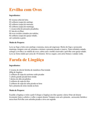 Ervilha com Ovos
Ingredientes:

02 xícaras (chá) de leite;
02 colheres (sopa) de catchup;
02 colheres (sopa) de maisena;
02 colheres (sopa) de manteiga;
½ xícara (chá) de presunto picadinho;
01 lata de ervilhas;
04 ovos cozidos cortados em rodelas;
02 colheres (sopa) de queijo ralado;
sal e pimenta a gosto.

Modo de Preparo:

Leve ao fogo o leite com catchup e maizena, mexa até engrossar. Retire do fogo e acrescente
manteiga, tempere com sal, pimenta e misture o presunto picado e reserve. Num refratário untado,
coloque a ervilha e as rodelas de ovos, cubra com o molho reservado e polvilhe com queijo ralado.
Leve ao forno médio por cerca de 10 minutos. Sirva a seguir, com arroz branco e salada verde.


Farofa de Lingüiça
Ingredientes:

2 xícaras de chá de farinha de mandioca fina tostada
400g de lingüiça
2 colheres de sopa de azeitona verde picadas
1 cebola grande picada bem miúda
3 dentes de alho picadinhos
2 colheres de sopa de óleo
2 colheres de sopa de salsa picada na hora
Sal e pimenta do reino moída na hora

Modo de Preparo:

Escalde a lingüiça e retire a pele Coloque a lingüiça em óleo quente e deixe fritar até dourar
levemente Junte a cebola e o alho e espere dourar Tempere com sal e pimenta , acrescente farinha e
mexa bem Polvilhe com salsinha picada e sirva em seguida
 
