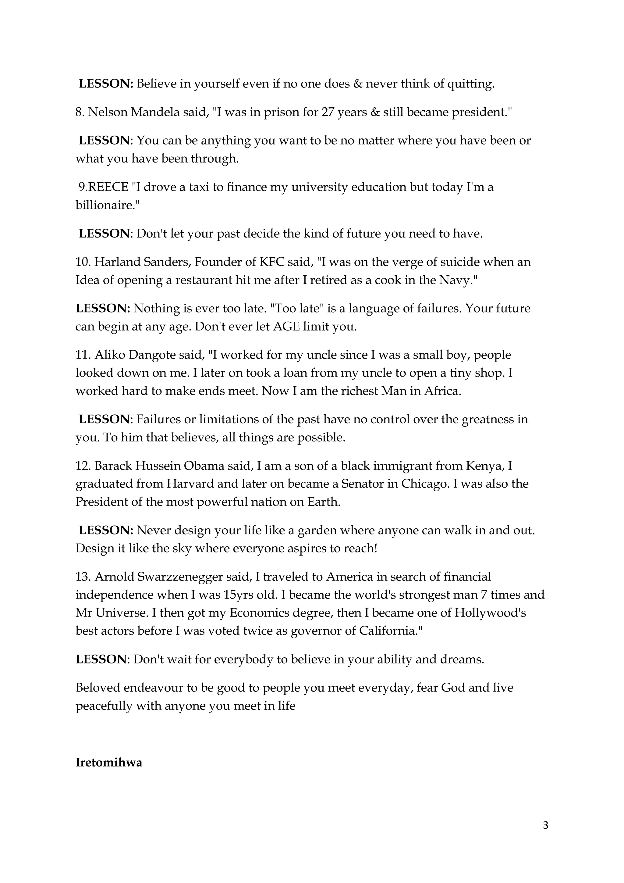 3
LESSON: Believe in yourself even if no one does & never think of quitting.
8. Nelson Mandela said, "I was in prison for 27 years & still became president."
LESSON: You can be anything you want to be no matter where you have been or
what you have been through.
9.REECE "I drove a taxi to finance my university education but today I'm a
billionaire."
LESSON: Don't let your past decide the kind of future you need to have.
10. Harland Sanders, Founder of KFC said, "I was on the verge of suicide when an
Idea of opening a restaurant hit me after I retired as a cook in the Navy."
LESSON: Nothing is ever too late. "Too late" is a language of failures. Your future
can begin at any age. Don't ever let AGE limit you.
11. Aliko Dangote said, "I worked for my uncle since I was a small boy, people
looked down on me. I later on took a loan from my uncle to open a tiny shop. I
worked hard to make ends meet. Now I am the richest Man in Africa.
LESSON: Failures or limitations of the past have no control over the greatness in
you. To him that believes, all things are possible.
12. Barack Hussein Obama said, I am a son of a black immigrant from Kenya, I
graduated from Harvard and later on became a Senator in Chicago. I was also the
President of the most powerful nation on Earth.
LESSON: Never design your life like a garden where anyone can walk in and out.
Design it like the sky where everyone aspires to reach!
13. Arnold Swarzzenegger said, I traveled to America in search of financial
independence when I was 15yrs old. I became the world's strongest man 7 times and
Mr Universe. I then got my Economics degree, then I became one of Hollywood's
best actors before I was voted twice as governor of California."
LESSON: Don't wait for everybody to believe in your ability and dreams.
Beloved endeavour to be good to people you meet everyday, fear God and live
peacefully with anyone you meet in life
Iretomihwa
 