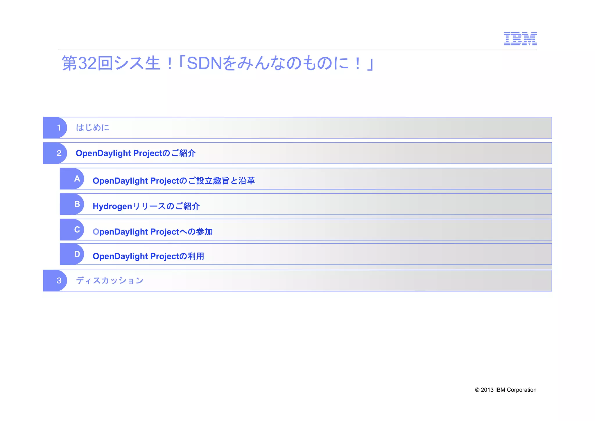 第32回シス生！「SDNをみんなのものに！」

１

はじめに

２

OpenDaylight Projectのご紹介
A
B

Hydrogenリリースのご紹介

C

OpenDaylight Projectへの参加

D
３

OpenDaylight Projectのご設立趣旨と沿革

OpenDaylight Projectの利用

ディスカッション

© 2013 IBM Corporation

 