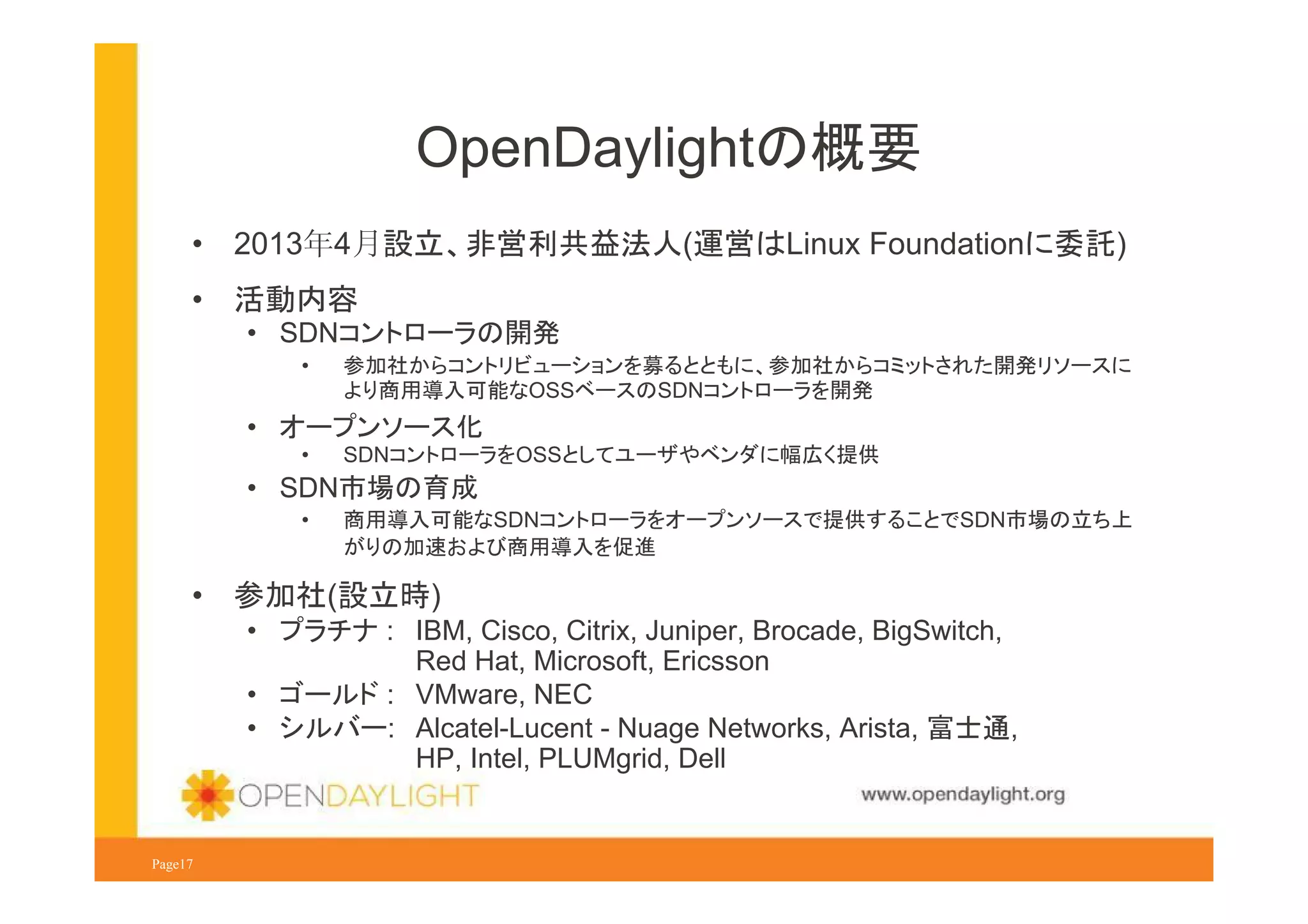 OpenDaylightの概要
•

2013年4月設立、非営利共益法人(運営はLinux Foundationに委託)

•

活動内容
• SDNコントローラの開発
•

参加社からコントリビューションを募るとともに、参加社からコミットされた開発リソースに
より商用導入可能なOSSベースのSDNコントローラを開発

• オープンソース化
•

SDNコントローラをOSSとしてユーザやベンダに幅広く提供

• SDN市場の育成
•

•

商用導入可能なSDNコントローラをオープンソースで提供することでSDN市場の立ち上
がりの加速および商用導入を促進

参加社(設立時)
• プラチナ : IBM, Cisco, Citrix, Juniper, Brocade, BigSwitch,
Red Hat, Microsoft, Ericsson
• ゴールド : VMware, NEC
• シルバー: Alcatel-Lucent - Nuage Networks, Arista, 富士通,
HP, Intel, PLUMgrid, Dell
www.opendaylight.org

Page17

 