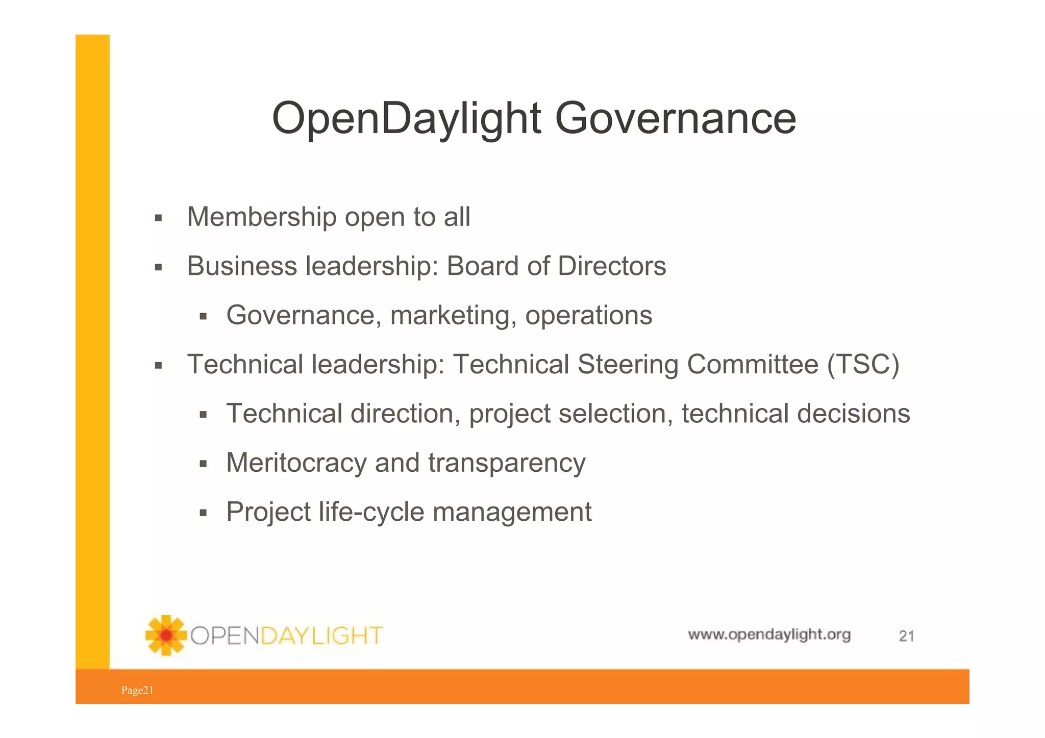 OpenDaylight Governance
Membership open to all
Business leadership: Board of Directors
Governance, marketing, operations
Technical leadership: Technical Steering Committee (TSC)
Technical direction, project selection, technical decisions
Meritocracy and transparency
Project life-cycle management

www.opendaylight.org
Page21

21

 