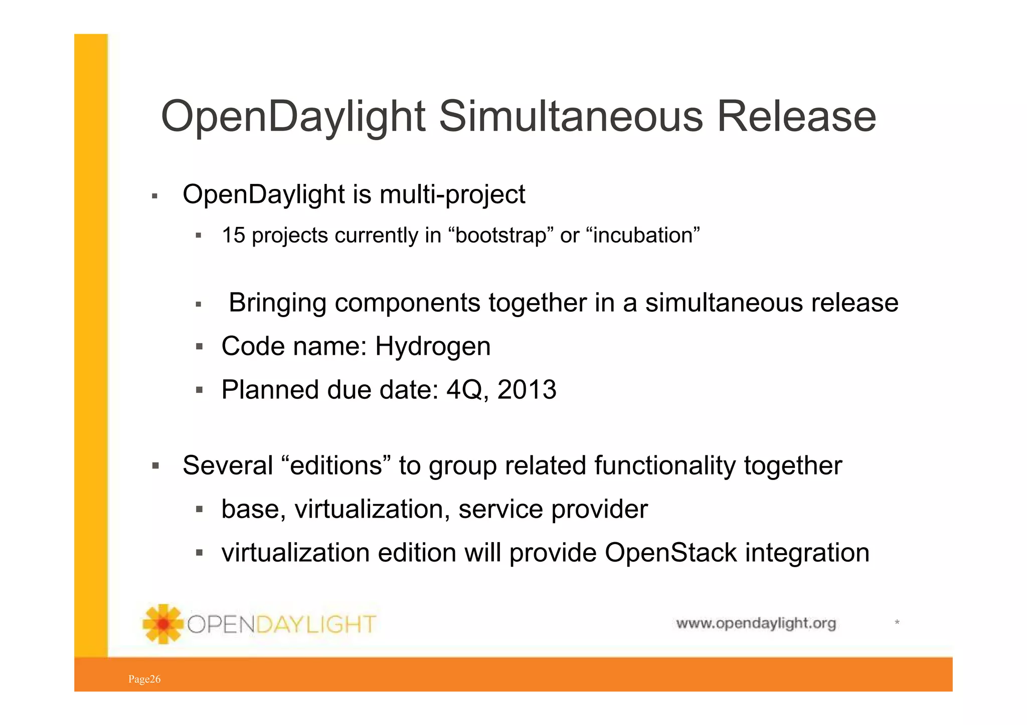 OpenDaylight Simultaneous Release
▪

OpenDaylight is multi-project
▪ 15 projects currently in “bootstrap” or “incubation”
▪

Bringing components together in a simultaneous release

▪ Code name: Hydrogen
▪ Planned due date: 4Q, 2013
▪ Several “editions” to group related functionality together
▪ base, virtualization, service provider
▪ virtualization edition will provide OpenStack integration
www.opendaylight.org
Page26

*

 