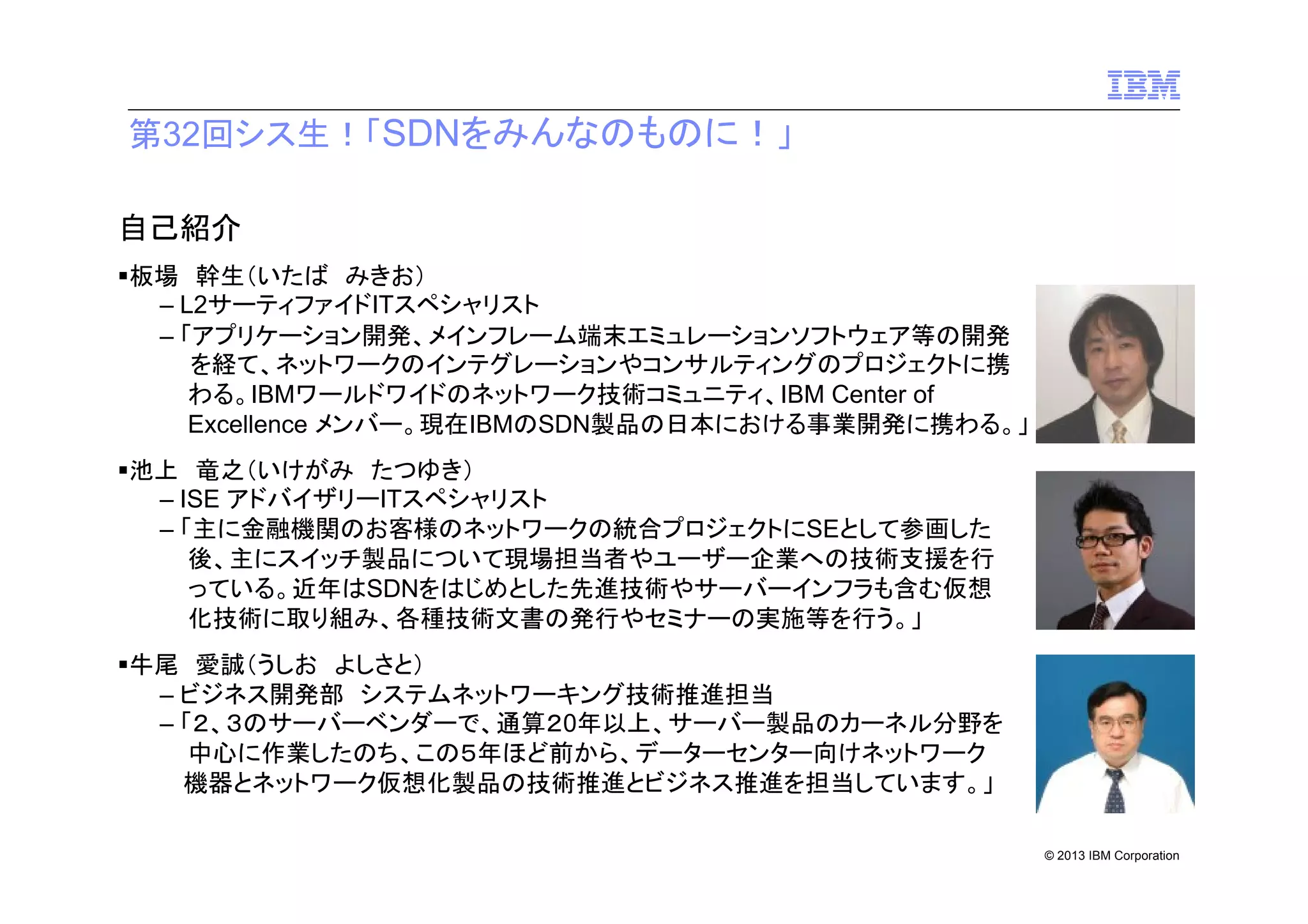 第32回シス生！「SDNをみんなのものに！」
自己紹介
板場 幹生（いたば みきお）
– L2サーティファイドITスペシャリスト
– 「アプリケーション開発、メインフレーム端末エミュレーションソフトウェア等の開発
を経て、ネットワークのインテグレーションやコンサルティングのプロジェクトに携
わる。IBMワールドワイドのネットワーク技術コミュニティ、IBM Center of
Excellence メンバー。現在IBMのSDN製品の日本における事業開発に携わる。」
池上 竜之（いけがみ たつゆき）
– ISE アドバイザリーITスペシャリスト
– 「主に金融機関のお客様のネットワークの統合プロジェクトにSEとして参画した
後、主にスイッチ製品について現場担当者やユーザー企業への技術支援を行
っている。近年はSDNをはじめとした先進技術やサーバーインフラも含む仮想
化技術に取り組み、各種技術文書の発行やセミナーの実施等を行う。」
牛尾 愛誠（うしお よしさと）
– ビジネス開発部 システムネットワーキング技術推進担当
– 「２、３のサーバーベンダーで、通算２0年以上、サーバー製品のカーネル分野を
中心に作業したのち、この５年ほど前から、データーセンター向けネットワーク
機器とネットワーク仮想化製品の技術推進とビジネス推進を担当しています。」
© 2013 IBM Corporation

 