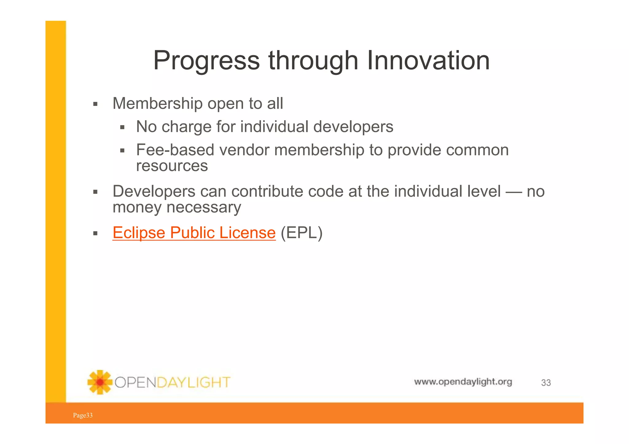 Progress through Innovation
Membership open to all
No charge for individual developers
Fee-based vendor membership to provide common
resources
Developers can contribute code at the individual level — no
money necessary
Eclipse Public License (EPL)

www.opendaylight.org
Page33

33

 