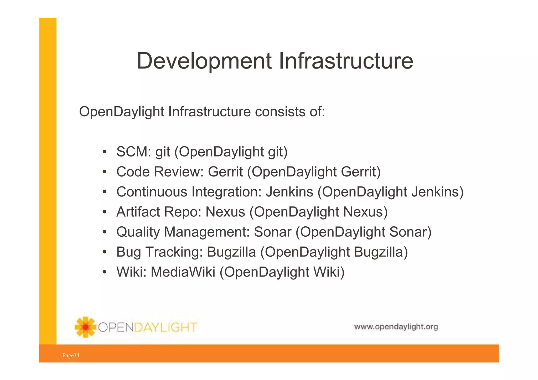 Development Infrastructure
OpenDaylight Infrastructure consists of:
•
•
•
•
•
•
•

SCM: git (OpenDaylight git)
Code Review: Gerrit (OpenDaylight Gerrit)
Continuous Integration: Jenkins (OpenDaylight Jenkins)
Artifact Repo: Nexus (OpenDaylight Nexus)
Quality Management: Sonar (OpenDaylight Sonar)
Bug Tracking: Bugzilla (OpenDaylight Bugzilla)
Wiki: MediaWiki (OpenDaylight Wiki)

www.opendaylight.org
Page34

 