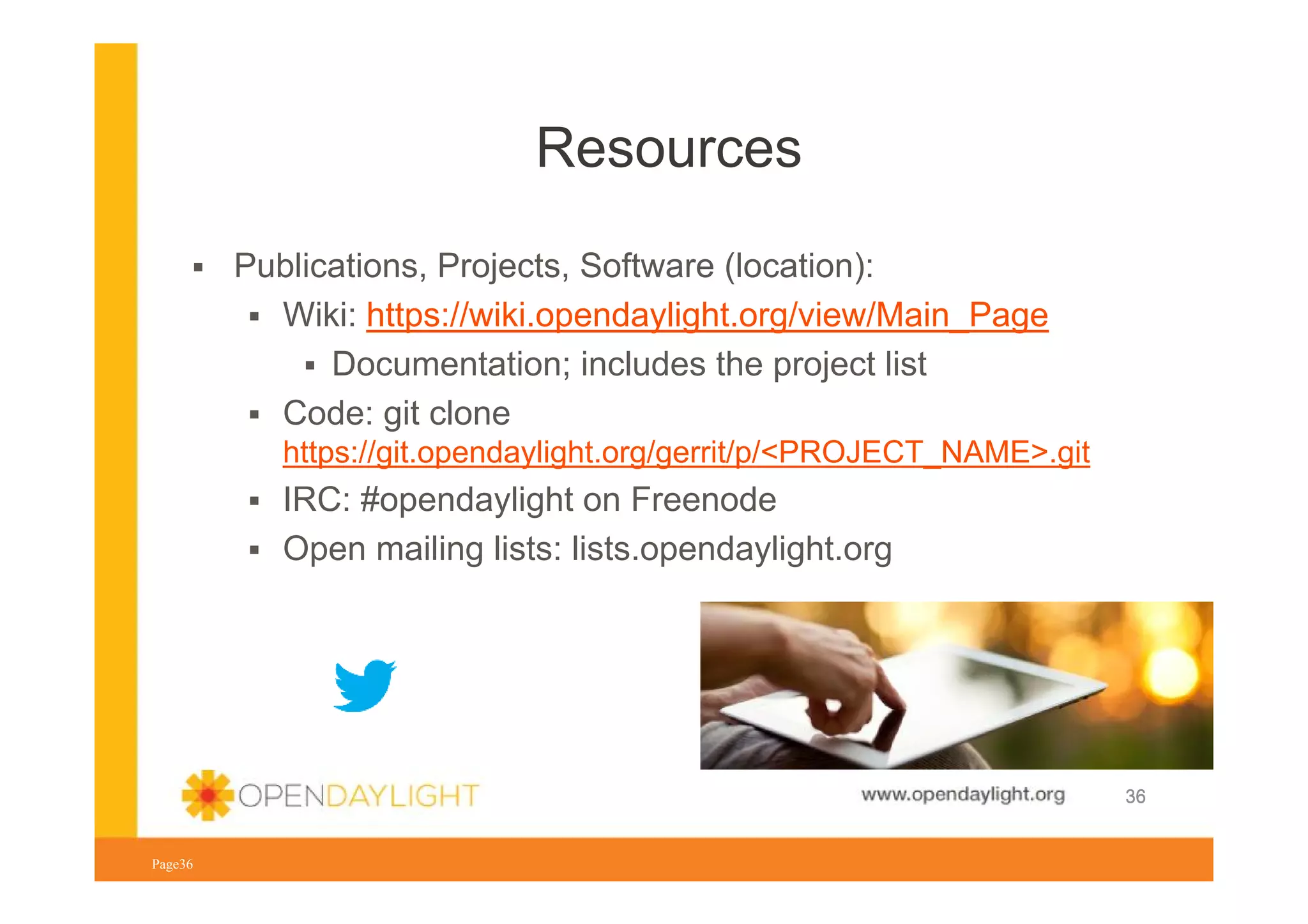Resources
Publications, Projects, Software (location):
Wiki: https://wiki.opendaylight.org/view/Main_Page
Documentation; includes the project list
Code: git clone
https://git.opendaylight.org/gerrit/p/<PROJECT_NAME>.git

IRC: #opendaylight on Freenode
Open mailing lists: lists.opendaylight.org

www.opendaylight.org
Page36

36

 