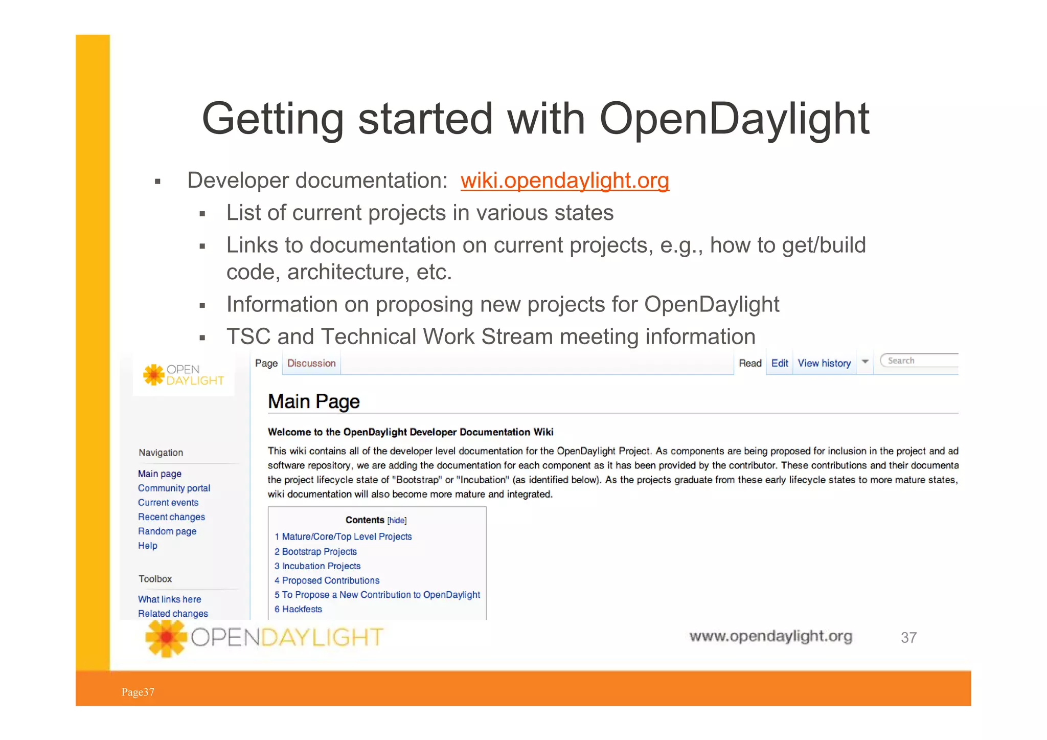 Getting started with OpenDaylight
Developer documentation: wiki.opendaylight.org
List of current projects in various states
Links to documentation on current projects, e.g., how to get/build
code, architecture, etc.
Information on proposing new projects for OpenDaylight
TSC and Technical Work Stream meeting information

www.opendaylight.org
Page37

37

 