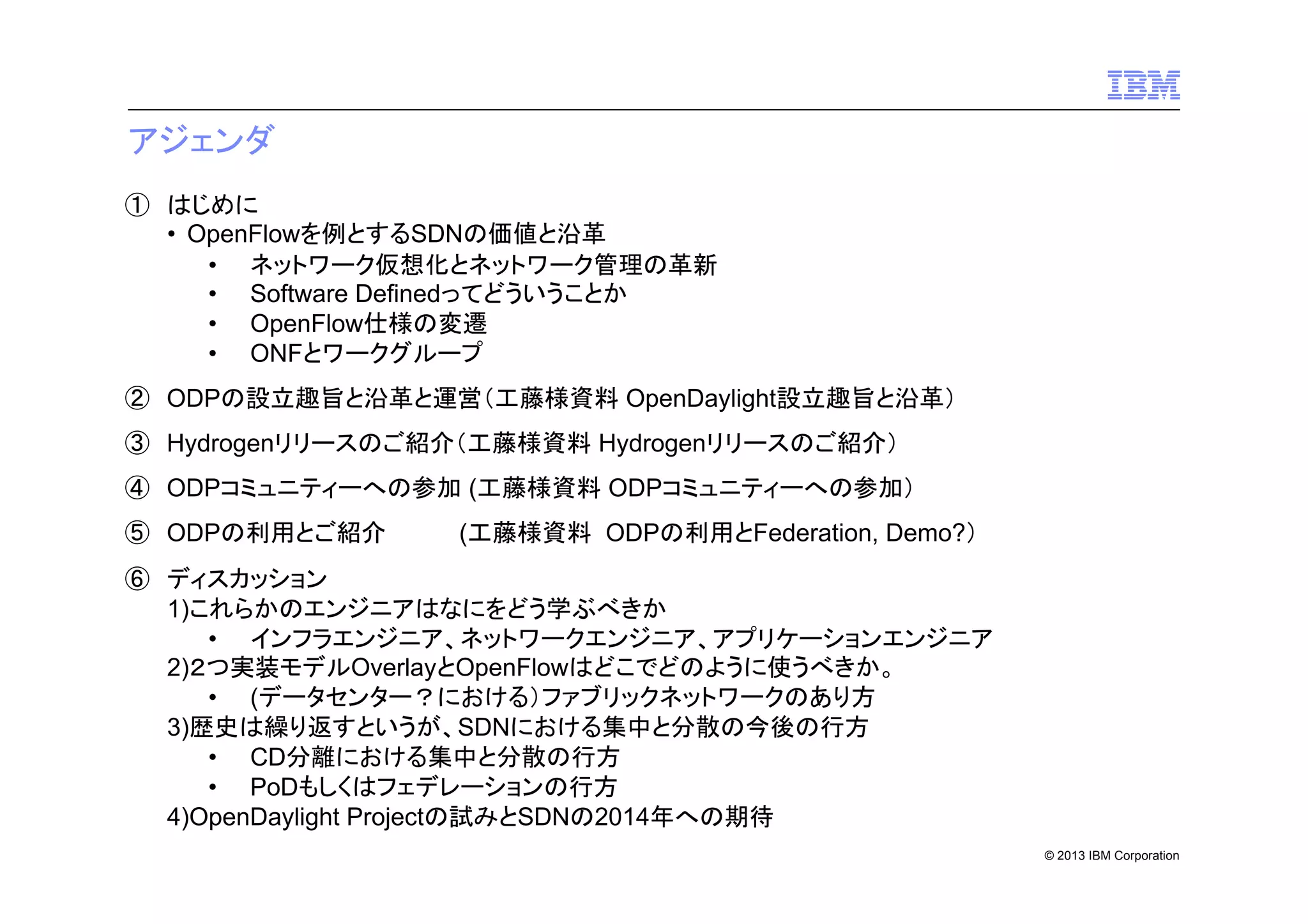 アジェンダ
① はじめに
• OpenFlowを例とするSDNの価値と沿革
• ネットワーク仮想化とネットワーク管理の革新
• Software Definedってどういうことか
• OpenFlow仕様の変遷
• ONFとワークグループ
② ODPの設立趣旨と沿革と運営（工藤様資料 OpenDaylight設立趣旨と沿革）
③ Hydrogenリリースのご紹介（工藤様資料 Hydrogenリリースのご紹介）
④ ODPコミュニティーへの参加 (工藤様資料 ODPコミュニティーへの参加）
⑤ ODPの利用とご紹介

(工藤様資料 ODPの利用とFederation, Demo?）

⑥ ディスカッション
1)これらかのエンジニアはなにをどう学ぶべきか
• インフラエンジニア、ネットワークエンジニア、アプリケーションエンジニア
2)２つ実装モデルOverlayとOpenFlowはどこでどのように使うべきか。
• (データセンター？における）ファブリックネットワークのあり方
3)歴史は繰り返すというが、SDNにおける集中と分散の今後の行方
• CD分離における集中と分散の行方
• PoDもしくはフェデレーションの行方
4)OpenDaylight Projectの試みとSDNの2014年への期待
© 2013 IBM Corporation

 