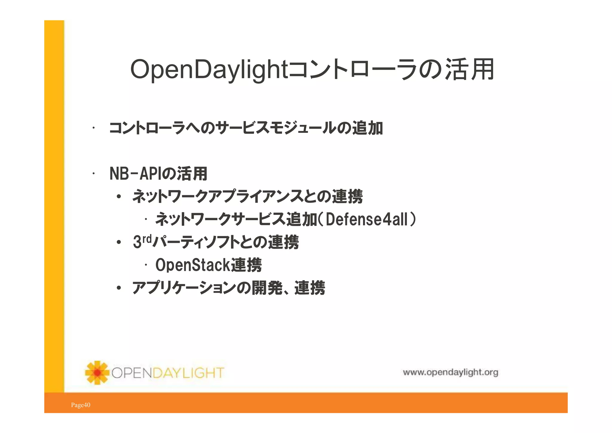 OpenDaylightコントローラの活用
• コントローラへのサービスモジュールの追加
• NB-APIの活用
• ネットワークアプライアンスとの連携
• ネットワークサービス追加（Defense4all）
• 3rdパーティソフトとの連携
• OpenStack連携
• アプリケーションの開発、連携

www.opendaylight.org
Page40

 
