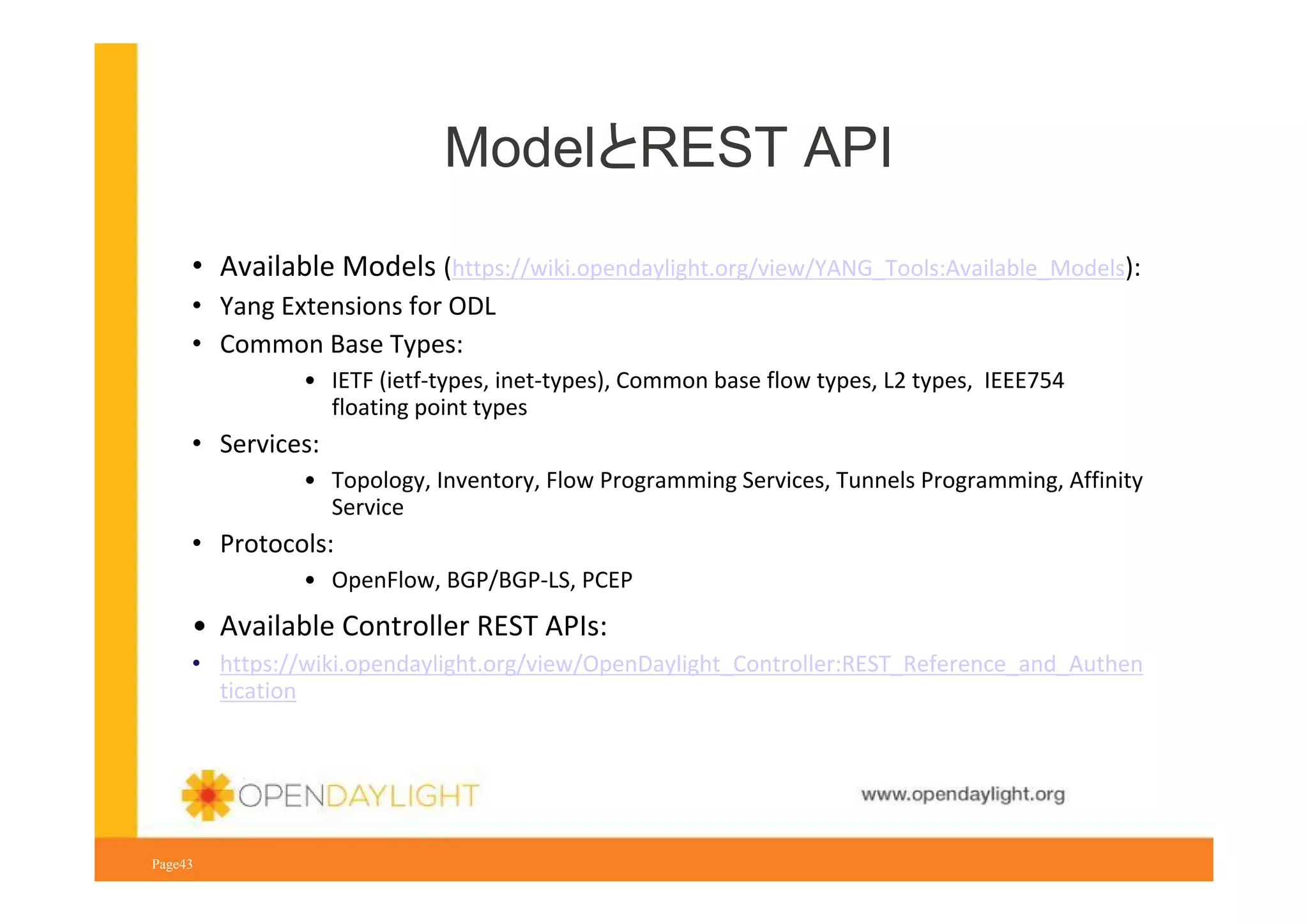 ModelとREST API
• Available Models (https://wiki.opendaylight.org/view/YANG_Tools:Available_Models):
• Yang Extensions for ODL
• Common Base Types:
• IETF (ietf-types, inet-types), Common base flow types, L2 types, IEEE754
floating point types

• Services:
• Topology, Inventory, Flow Programming Services, Tunnels Programming, Affinity
Service

• Protocols:
• OpenFlow, BGP/BGP-LS, PCEP

• Available Controller REST APIs:
• https://wiki.opendaylight.org/view/OpenDaylight_Controller:REST_Reference_and_Authen
tication

www.opendaylight.org
Page43

 