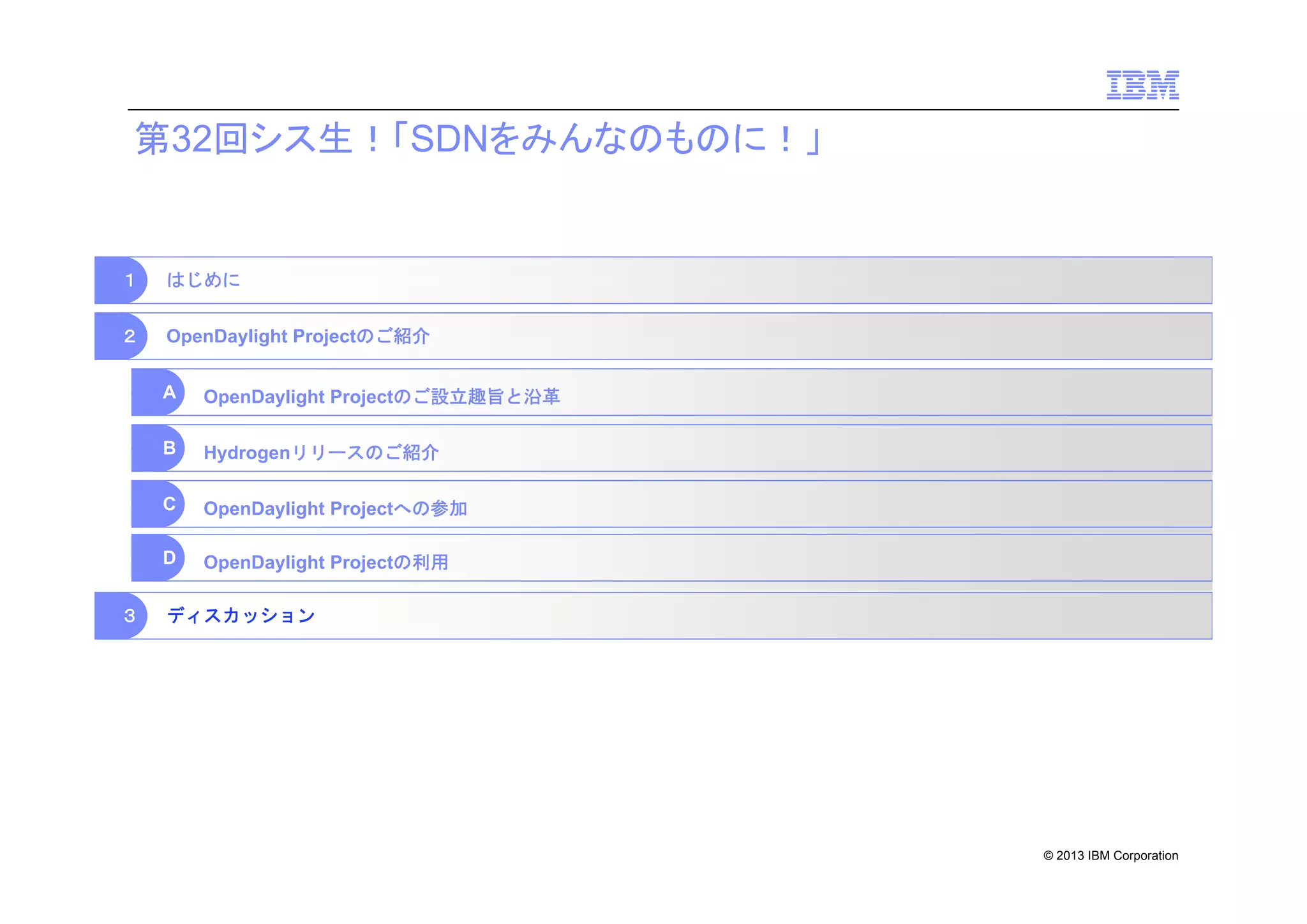 第32回シス生！「SDNをみんなのものに！」

１

はじめに

２

OpenDaylight Projectのご紹介
A
B

Hydrogenリリースのご紹介

C

OpenDaylight Projectへの参加

D
３

OpenDaylight Projectのご設立趣旨と沿革

OpenDaylight Projectの利用

ディスカッション

© 2013 IBM Corporation

 