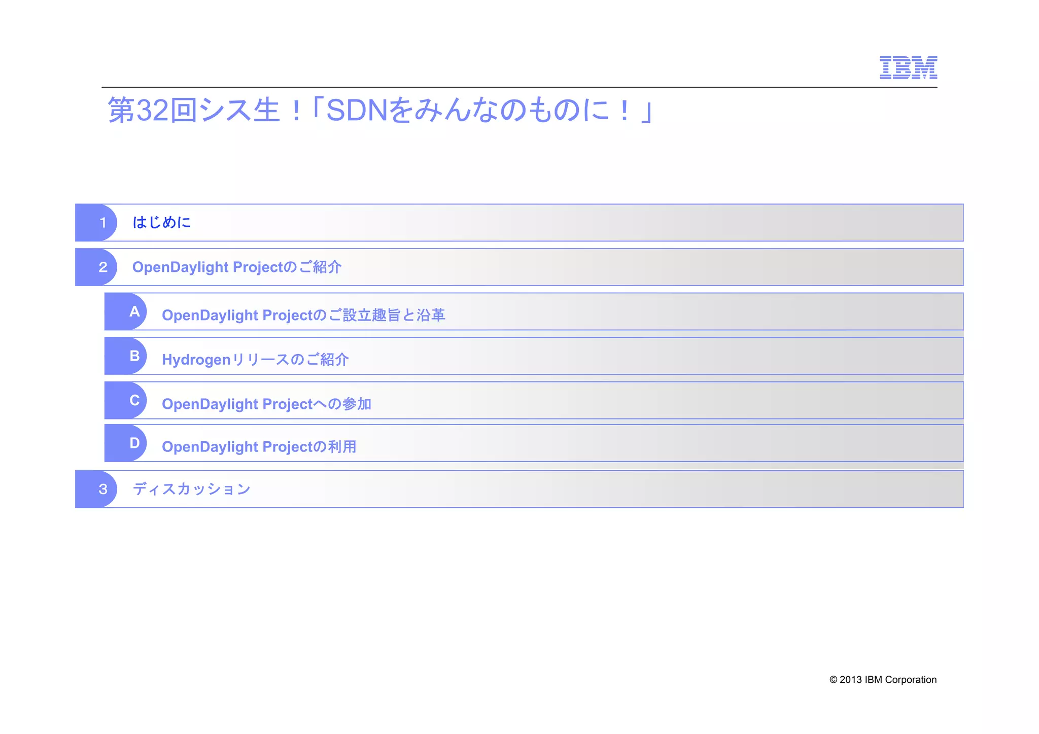 第32回シス生！「SDNをみんなのものに！」

１

はじめに

２

OpenDaylight Projectのご紹介
A
B

Hydrogenリリースのご紹介

C

OpenDaylight Projectへの参加

D
３

OpenDaylight Projectのご設立趣旨と沿革

OpenDaylight Projectの利用

ディスカッション

© 2013 IBM Corporation

 