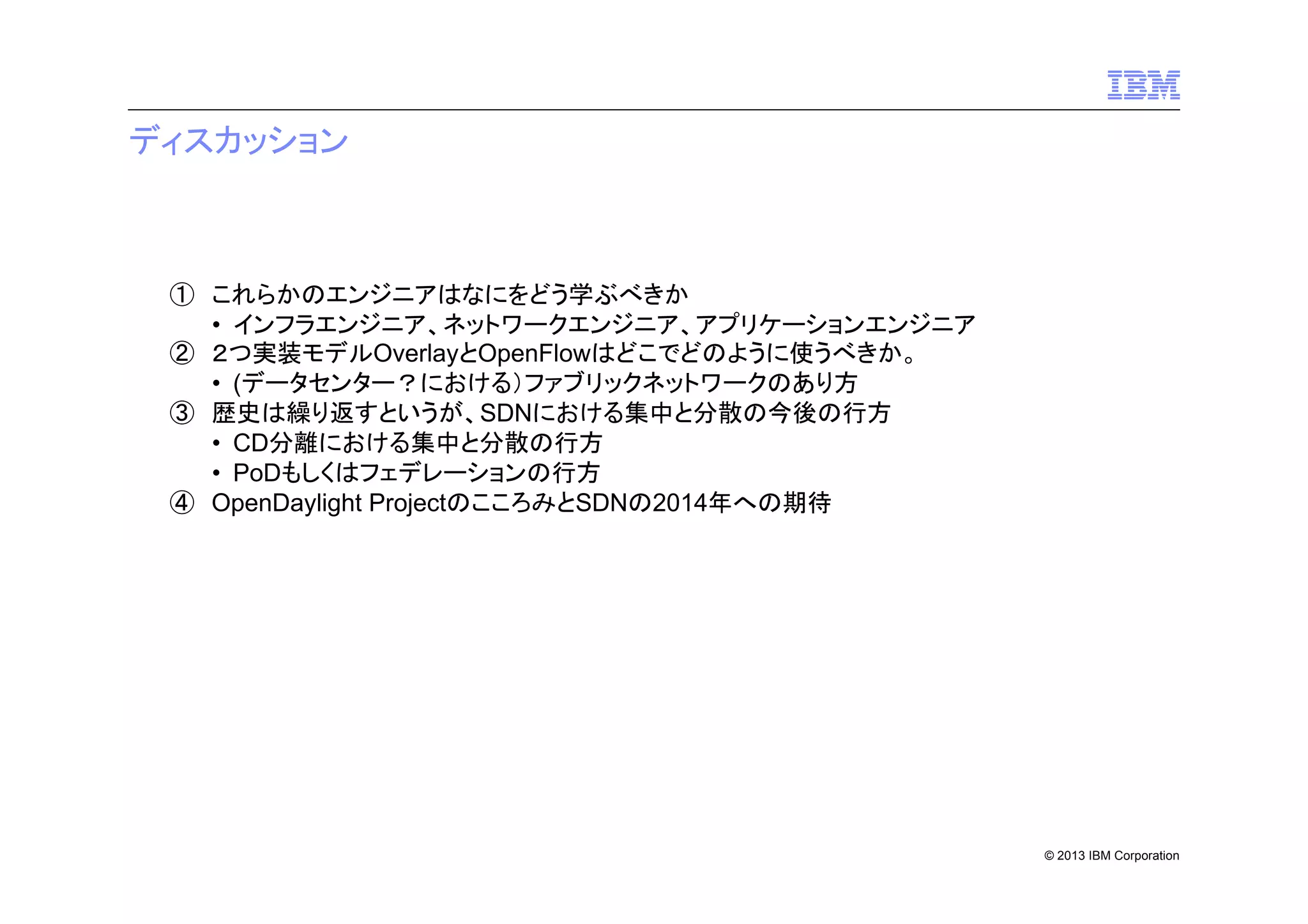 ディスカッション

① これらかのエンジニアはなにをどう学ぶべきか
• インフラエンジニア、ネットワークエンジニア、アプリケーションエンジニア
② ２つ実装モデルOverlayとOpenFlowはどこでどのように使うべきか。
• (データセンター？における）ファブリックネットワークのあり方
③ 歴史は繰り返すというが、SDNにおける集中と分散の今後の行方
• CD分離における集中と分散の行方
• PoDもしくはフェデレーションの行方
④ OpenDaylight ProjectのこころみとSDNの2014年への期待

© 2013 IBM Corporation

 
