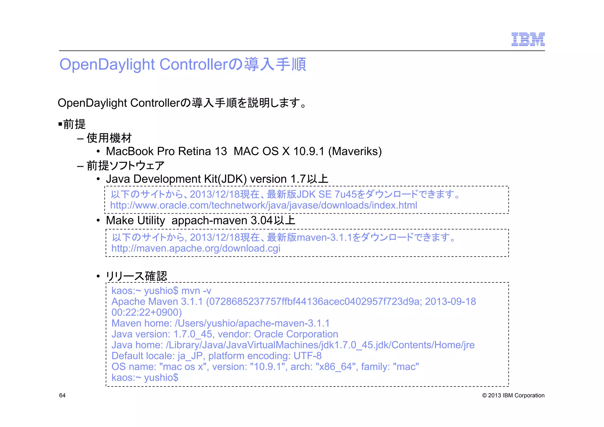 OpenDaylight Controllerの導入手順
OpenDaylight Controllerの導入手順を説明します。
前提
– 使用機材
• MacBook Pro Retina 13 MAC OS X 10.9.1 (Maveriks)
– 前提ソフトウェア
• Java Development Kit(JDK) version 1.7以上
以下のサイトから、2013/12/18現在、最新版JDK SE 7u45をダウンロードできます。
http://www.oracle.com/technetwork/java/javase/downloads/index.html

• Make Utility appach-maven 3.04以上
以下のサイトから, 2013/12/18現在、最新版maven-3.1.1をダウンロードできます。
http://maven.apache.org/download.cgi

• リリース確認
kaos:~ yushio$ mvn -v
Apache Maven 3.1.1 (0728685237757ffbf44136acec0402957f723d9a; 2013-09-18
00:22:22+0900)
Maven home: /Users/yushio/apache-maven-3.1.1
Java version: 1.7.0_45, vendor: Oracle Corporation
Java home: /Library/Java/JavaVirtualMachines/jdk1.7.0_45.jdk/Contents/Home/jre
Default locale: ja_JP, platform encoding: UTF-8
OS name: "mac os x", version: "10.9.1", arch: "x86_64", family: "mac"
kaos:~ yushio$
64

© 2013 IBM Corporation

 