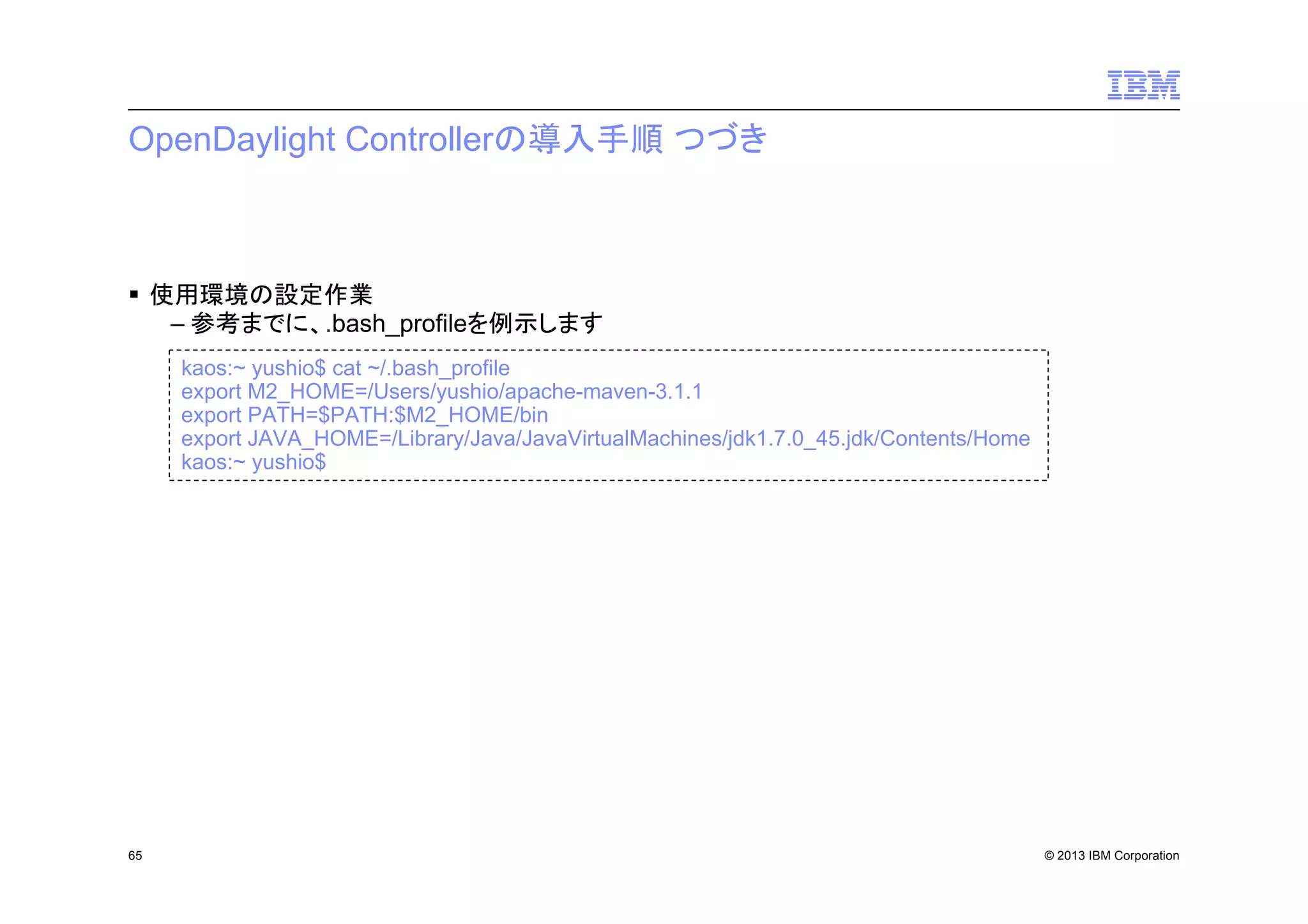 OpenDaylight Controllerの導入手順 つづき

使用環境の設定作業
– 参考までに、.bash_profileを例示します
kaos:~ yushio$ cat ~/.bash_profile
export M2_HOME=/Users/yushio/apache-maven-3.1.1
export PATH=$PATH:$M2_HOME/bin
export JAVA_HOME=/Library/Java/JavaVirtualMachines/jdk1.7.0_45.jdk/Contents/Home
kaos:~ yushio$

65

© 2013 IBM Corporation

 