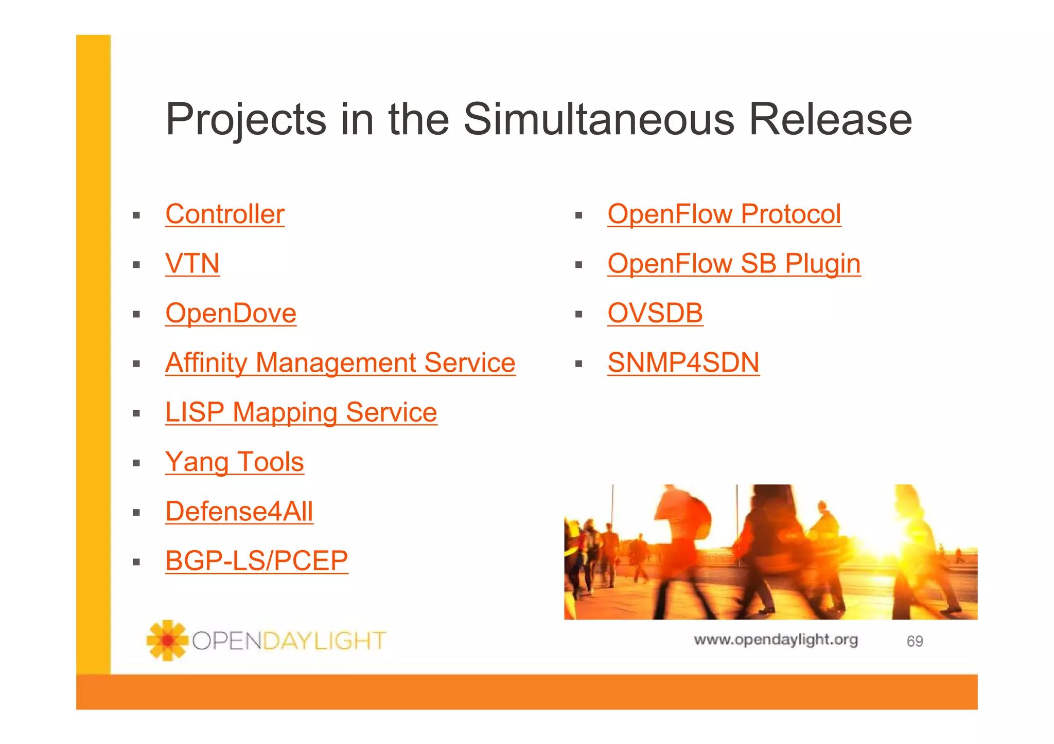 Projects in the Simultaneous Release
Controller

OpenFlow Protocol

VTN

OpenFlow SB Plugin

OpenDove

OVSDB

Affinity Management Service

SNMP4SDN

LISP Mapping Service
Yang Tools
Defense4All
BGP-LS/PCEP

www.opendaylight.org

69

 