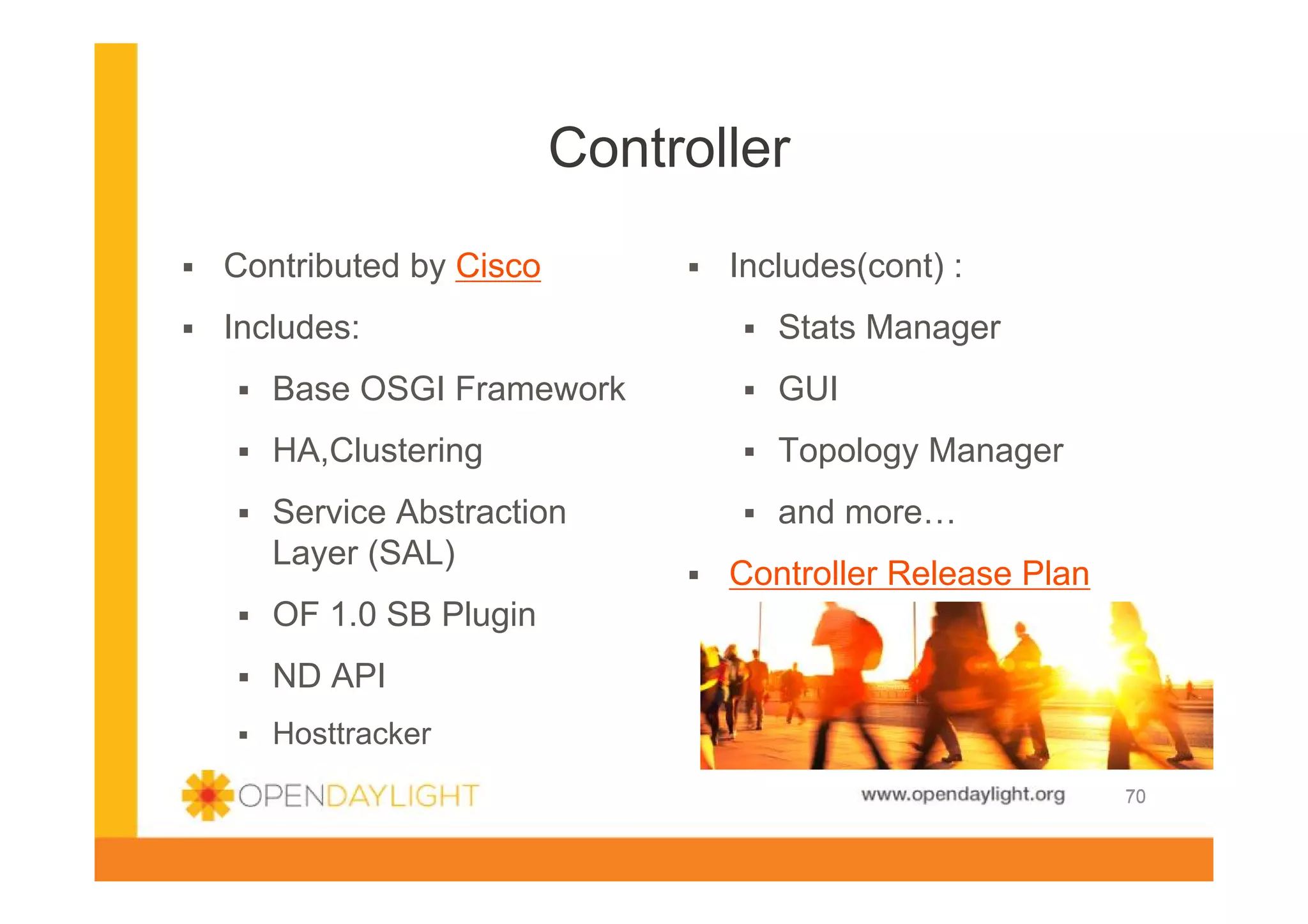 Controller
Contributed by Cisco
Includes:

Includes(cont) :
Stats Manager

Base OSGI Framework

GUI

HA,Clustering

Topology Manager

Service Abstraction
Layer (SAL)

and more…
Controller Release Plan

OF 1.0 SB Plugin
ND API
Hosttracker
www.opendaylight.org

70

 