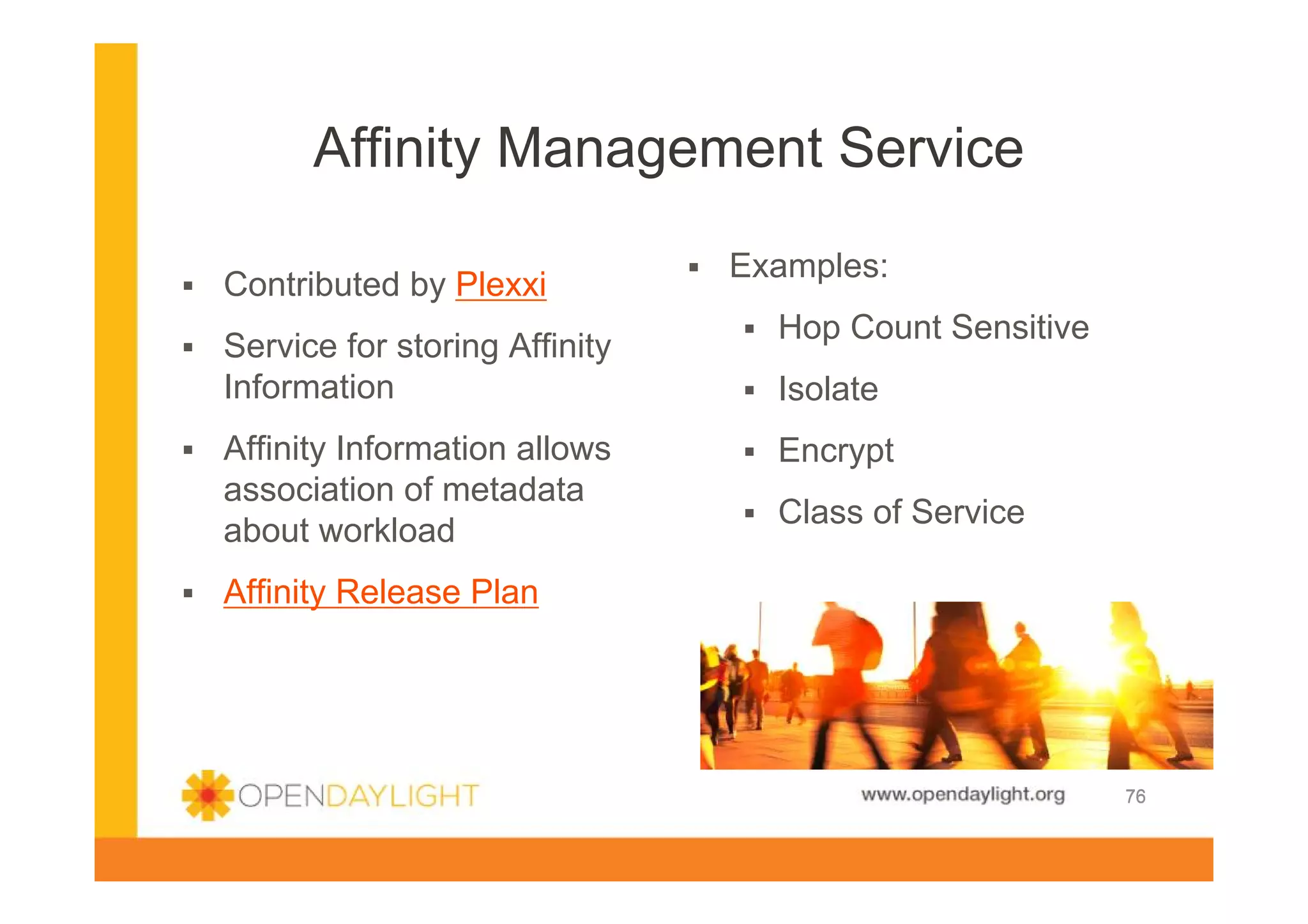 Affinity Management Service
Contributed by Plexxi
Service for storing Affinity
Information
Affinity Information allows
association of metadata
about workload

Examples:
Hop Count Sensitive
Isolate
Encrypt
Class of Service

Affinity Release Plan

www.opendaylight.org

76

 