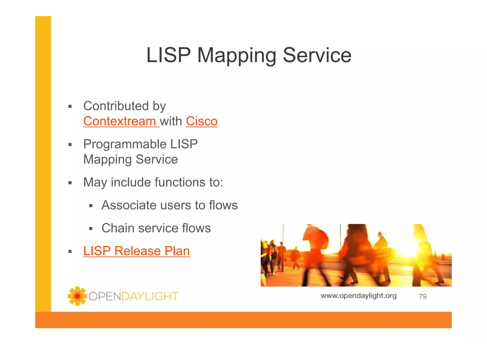 LISP Mapping Service
Contributed by
Contextream with Cisco
Programmable LISP
Mapping Service
May include functions to:
Associate users to flows
Chain service flows
LISP Release Plan

www.opendaylight.org

79

 