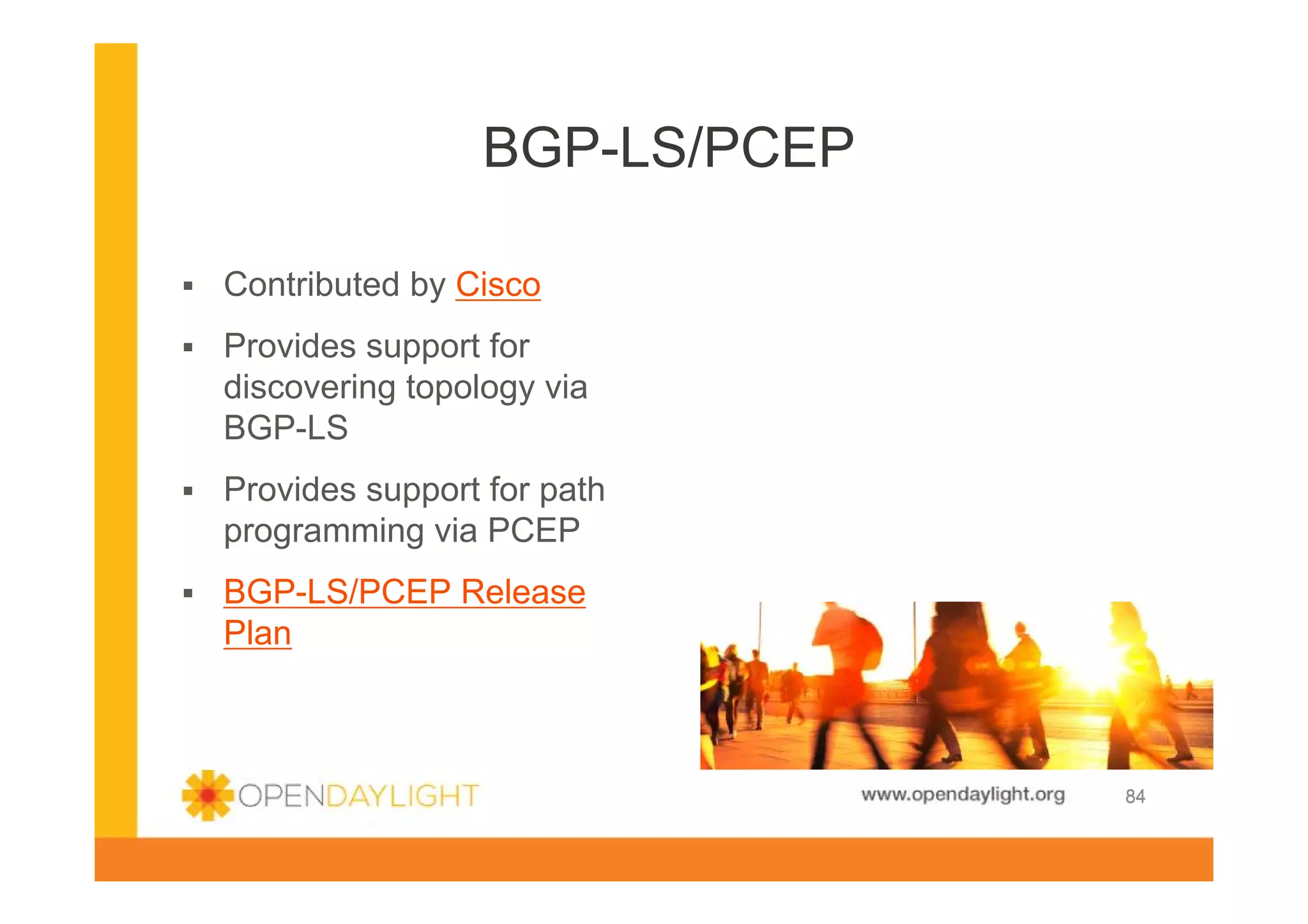 BGP-LS/PCEP
Contributed by Cisco
Provides support for
discovering topology via
BGP-LS
Provides support for path
programming via PCEP
BGP-LS/PCEP Release
Plan

www.opendaylight.org

84

 