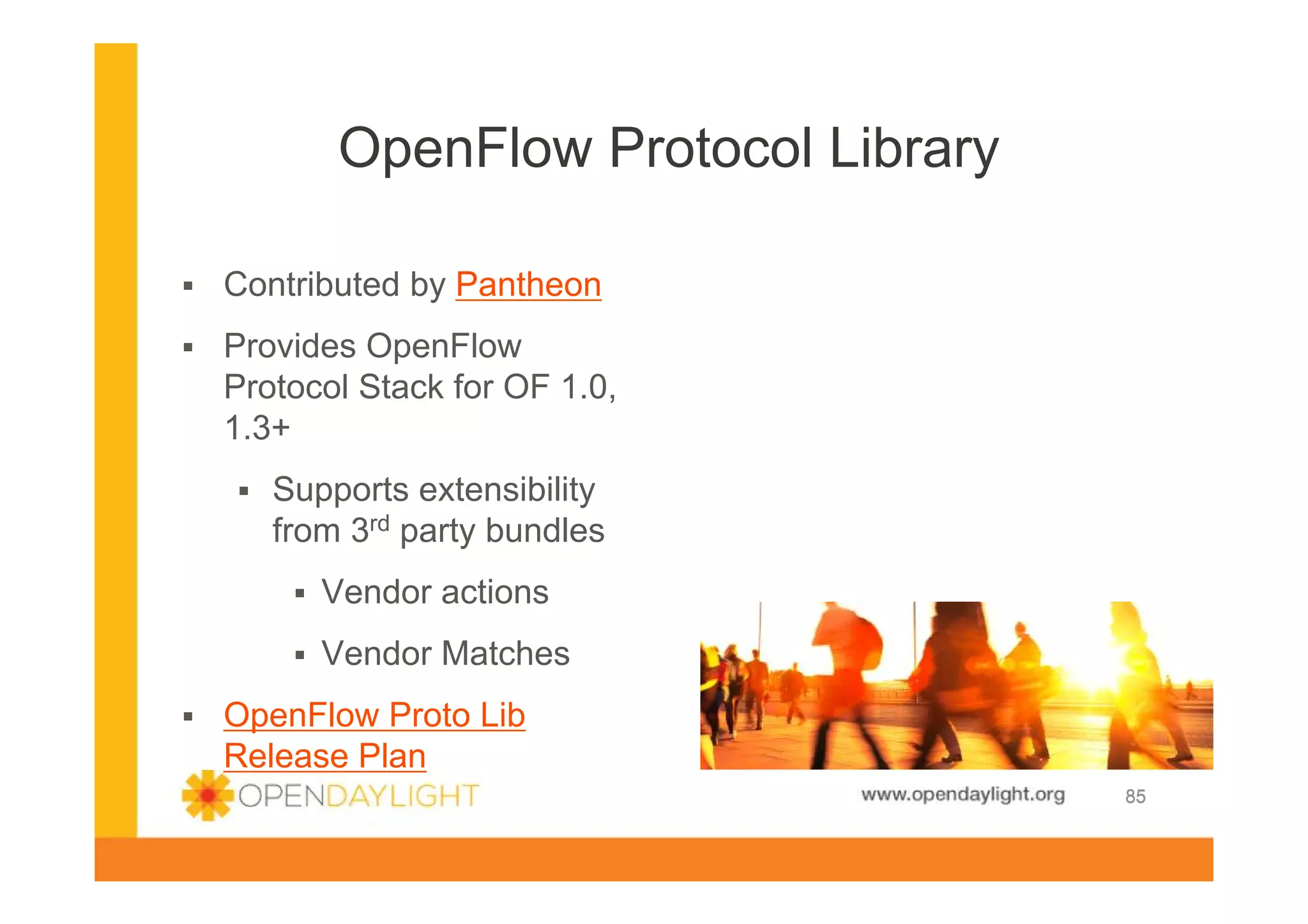 OpenFlow Protocol Library
Contributed by Pantheon
Provides OpenFlow
Protocol Stack for OF 1.0,
1.3+
Supports extensibility
from 3rd party bundles
Vendor actions
Vendor Matches
OpenFlow Proto Lib
Release Plan
www.opendaylight.org

85

 