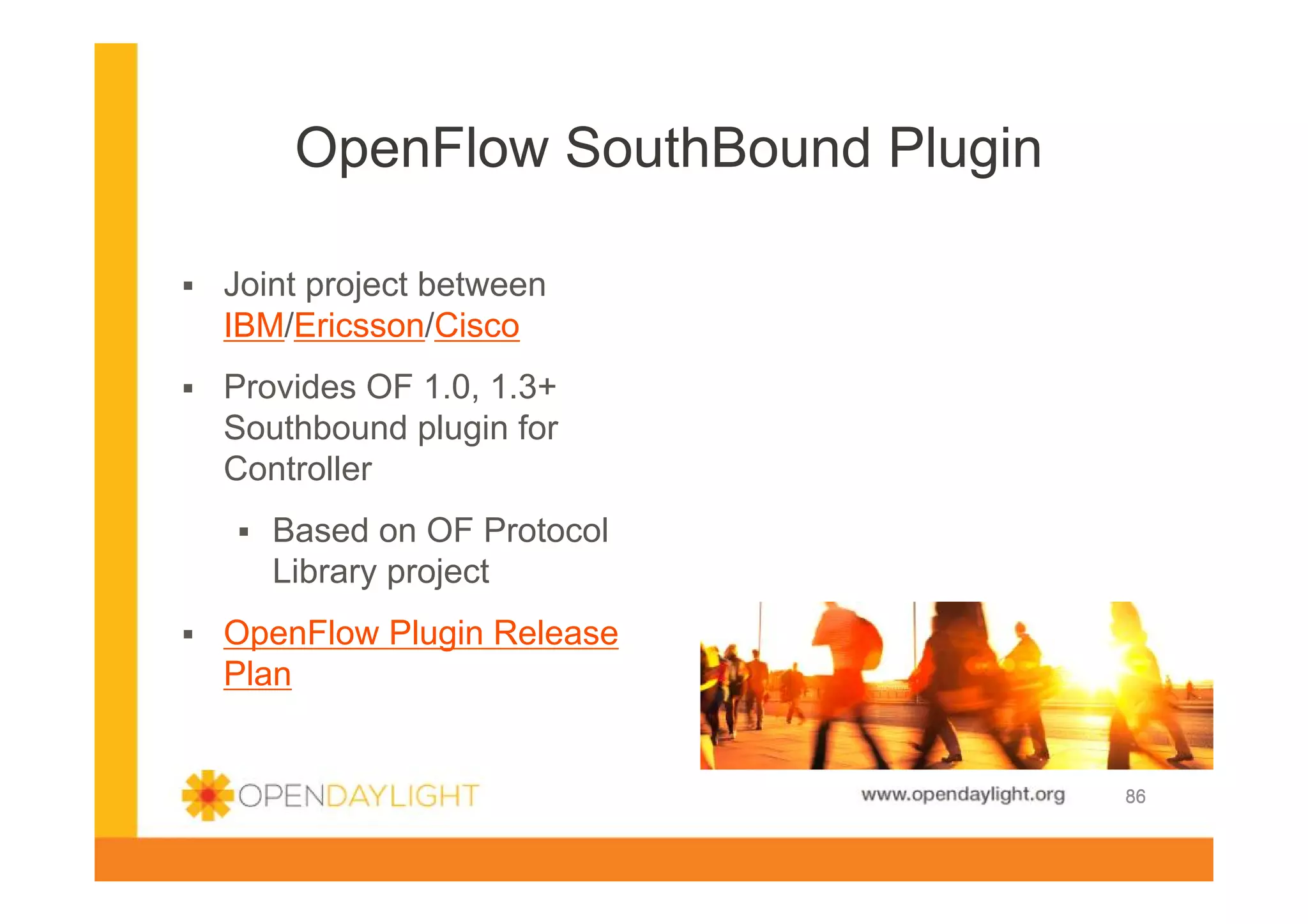 OpenFlow SouthBound Plugin
Joint project between
IBM/Ericsson/Cisco
Provides OF 1.0, 1.3+
Southbound plugin for
Controller
Based on OF Protocol
Library project
OpenFlow Plugin Release
Plan

www.opendaylight.org

86

 
