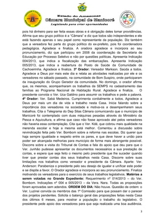 pois há dinheiro para ser feita essas obras e é obrigação deles tomar providências.
Afirma que seu grupo político é a “Câmara” e diz que todos são independentes e ele
está fazendo apenas o seu papel como representante da população. Diz também
que a vereadora fez parte do grupo político do ex-prefeito, pois foi coordenadora
pedagógica. Agradece e finaliza. A oradora agradece e incorpora ao seu
pronunciamento, diz que participou em 2008 da coordenação da Secretaria de
Educação por Processo Seletivo e não por questões políticas. Apresenta Indicação
004/2013, que indica a fiscalização das embarcações. Apresenta Indicação
005/2013, que indica a reabertura do Posto de Saúde da Comunidade de
Cachoeirinha. Agradece e finaliza. 3º Orador: Vereador Markson. Saúda a todos.
Agradece a Deus por mais este dia e relata as atividades realizadas por ele e os
vereadores no sábado passado, na comunidade de Bom Suspiro, onde participaram
da inauguração do Grupo Gerador da comunidade. No domingo, o orador afirma
que, os mesmos, acompanharam os trabalhos da SEMPS no cadastramento das
famílias ao Programa Nacional de Habitação Rural. Agradece e finaliza.
O
presidente convida o Ver. Uca Galdino para assumir os trabalhos e pede a palavra.
4º Orador: Ver. Sabá Medeiros. Cumprimenta cordialmente a todos. Agradece a
Deus por mais um dia de vida e trabalho nesta Casa. Inicia falando sobre a
importância dos vereadores na sociedade e motiva-os a desempenharem seus
trabalhos. Cita o Telegrama do Dep Silas Câmara comunicando que o município de
Manicoré foi contemplado com duas máquinas pesadas através do Ministério da
Pesca e Aquicultura, e afirma que caso não fosse aprovado alei pelos vereadores
não haveria essa contemplação. Cita que o Ver. Kdé, que cobrou mais qualidade na
merenda escolar e hoje a mesma está melhor. Comentou a discussão sobre
reivindicação feita pelo Ver. Bombom sobre a reforma nas escolas. Diz querer que
haja sempre igualdade e respeito entre os pares, e que deve haver a união para
poder ser alcançada melhorias para município de forma mais abrangente possível.
Discorre sobre a visita do Tribunal de Contas e fala do apoio que deu para que o
Ver. Junhão pudesse apresentar os documentos necessários a sua prestação de
contas, e espera que seja feito o mesmo pelo presidente que lhe suceder quando
tiver que prestar contas dos seus trabalhos nesta Casa. Discorre sobre suas
limitações nos trabalhos como vereador e presidente da Câmara. Aparte: Ver.
Anderson: Parabeniza o presidente pelo seu desejo de igualar e unificar este poder
e se dispõe a favor. O Orador agradece e incorpora ao seu pronunciamento. Finaliza
motivando os vereadores para o exercício de seus trabalhos legislativos. Matérias a
serem votadas no Grande Expediente: Requerimento nº 014/2013 – do Ver.
Bombom. Indicações nº 004 e 005/2013 – da Vera. Nara. Todas as proposições
foram aprovadas sem adendos. ORDEM DO DIA: Não houve. Questão de ordem: o
Ver. Luzinei convida os membros das 1ª Comissão para que possam dar o parecer
dos projetos pendentes. Solicita o balanço geral das proposições feitas nesta Casa
dos últimos 6 meses, para mostrar a população o trabalho do legislativo. O
presidente pede apoio dos vereadores para que seja realizada uma boa audiência.
3

 