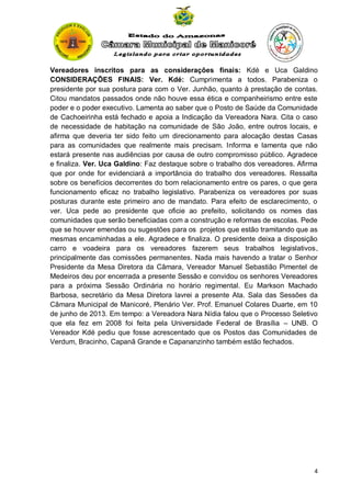 Vereadores inscritos para as considerações finais: Kdé e Uca Galdino
CONSIDERAÇÕES FINAIS: Ver. Kdé: Cumprimenta a todos. Parabeniza o
presidente por sua postura para com o Ver. Junhão, quanto à prestação de contas.
Citou mandatos passados onde não houve essa ética e companheirismo entre este
poder e o poder executivo. Lamenta ao saber que o Posto de Saúde da Comunidade
de Cachoeirinha está fechado e apoia a Indicação da Vereadora Nara. Cita o caso
de necessidade de habitação na comunidade de São João, entre outros locais, e
afirma que deveria ter sido feito um direcionamento para alocação destas Casas
para as comunidades que realmente mais precisam. Informa e lamenta que não
estará presente nas audiências por causa de outro compromisso público. Agradece
e finaliza. Ver. Uca Galdino: Faz destaque sobre o trabalho dos vereadores. Afirma
que por onde for evidenciará a importância do trabalho dos vereadores. Ressalta
sobre os benefícios decorrentes do bom relacionamento entre os pares, o que gera
funcionamento eficaz no trabalho legislativo. Parabeniza os vereadores por suas
posturas durante este primeiro ano de mandato. Para efeito de esclarecimento, o
ver. Uca pede ao presidente que oficie ao prefeito, solicitando os nomes das
comunidades que serão beneficiadas com a construção e reformas de escolas. Pede
que se houver emendas ou sugestões para os projetos que estão tramitando que as
mesmas encaminhadas a ele. Agradece e finaliza. O presidente deixa a disposição
carro e voadeira para os vereadores fazerem seus trabalhos legislativos,
principalmente das comissões permanentes. Nada mais havendo a tratar o Senhor
Presidente da Mesa Diretora da Câmara, Vereador Manuel Sebastião Pimentel de
Medeiros deu por encerrada a presente Sessão e convidou os senhores Vereadores
para a próxima Sessão Ordinária no horário regimental. Eu Markson Machado
Barbosa, secretário da Mesa Diretora lavrei a presente Ata. Sala das Sessões da
Câmara Municipal de Manicoré, Plenário Ver. Prof. Emanuel Colares Duarte, em 10
de junho de 2013. Em tempo: a Vereadora Nara Nídia falou que o Processo Seletivo
que ela fez em 2008 foi feita pela Universidade Federal de Brasília – UNB. O
Vereador Kdé pediu que fosse acrescentado que os Postos das Comunidades de
Verdum, Bracinho, Capanã Grande e Capananzinho também estão fechados.

4

 