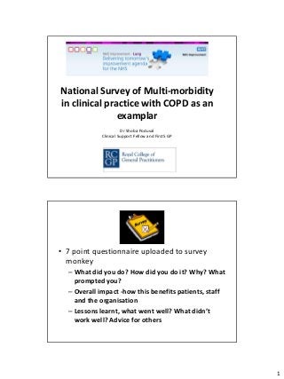 National Survey of Multi-morbidity
in clinical practice with COPD as an
               examplar
                       Dr Shoba Poduval
            Clinical Support Fellow and First5 GP




                        Survey

• 7 point questionnaire uploaded to survey
  monkey
  – What did you do? How did you do it? Why? What
    prompted you?
  – Overall impact -how this benefits patients, staff
    and the organisation
  – Lessons learnt, what went well? What didn’t
    work well? Advice for others




                                                        1
 