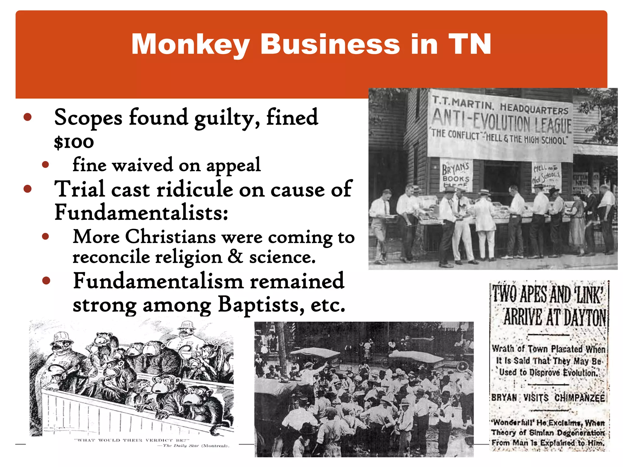 Monkey Business in TNBut Fundamentalists fought new theories3 Bible Belt states prohibited teaching evolution.Biology teacher Scopes (Dayton, TN) indicted for teaching evolution and violating Butler Lawled to sensational “Monkey Trial.”Prosecutor W.J. Bryan    Defense lawyer Clarence Darrow.BryanDarrow