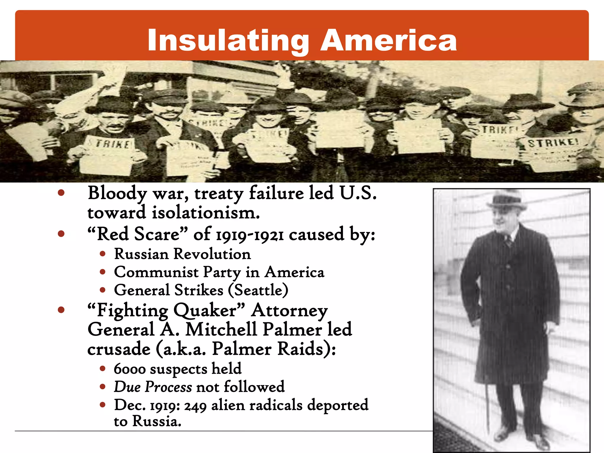 Insulating AmericaBloody war, treaty failure led U.S. toward isolationism.“Red Scare” of 1919-1921 caused by:Russian RevolutionCommunist Party in AmericaGeneral Strikes (Seattle)“Fighting Quaker” Attorney General A. Mitchell Palmer led crusade (a.k.a. Palmer Raids): 6000 suspects heldDue Process not followedDec. 1919: 249 alien radicals deported to Russia.