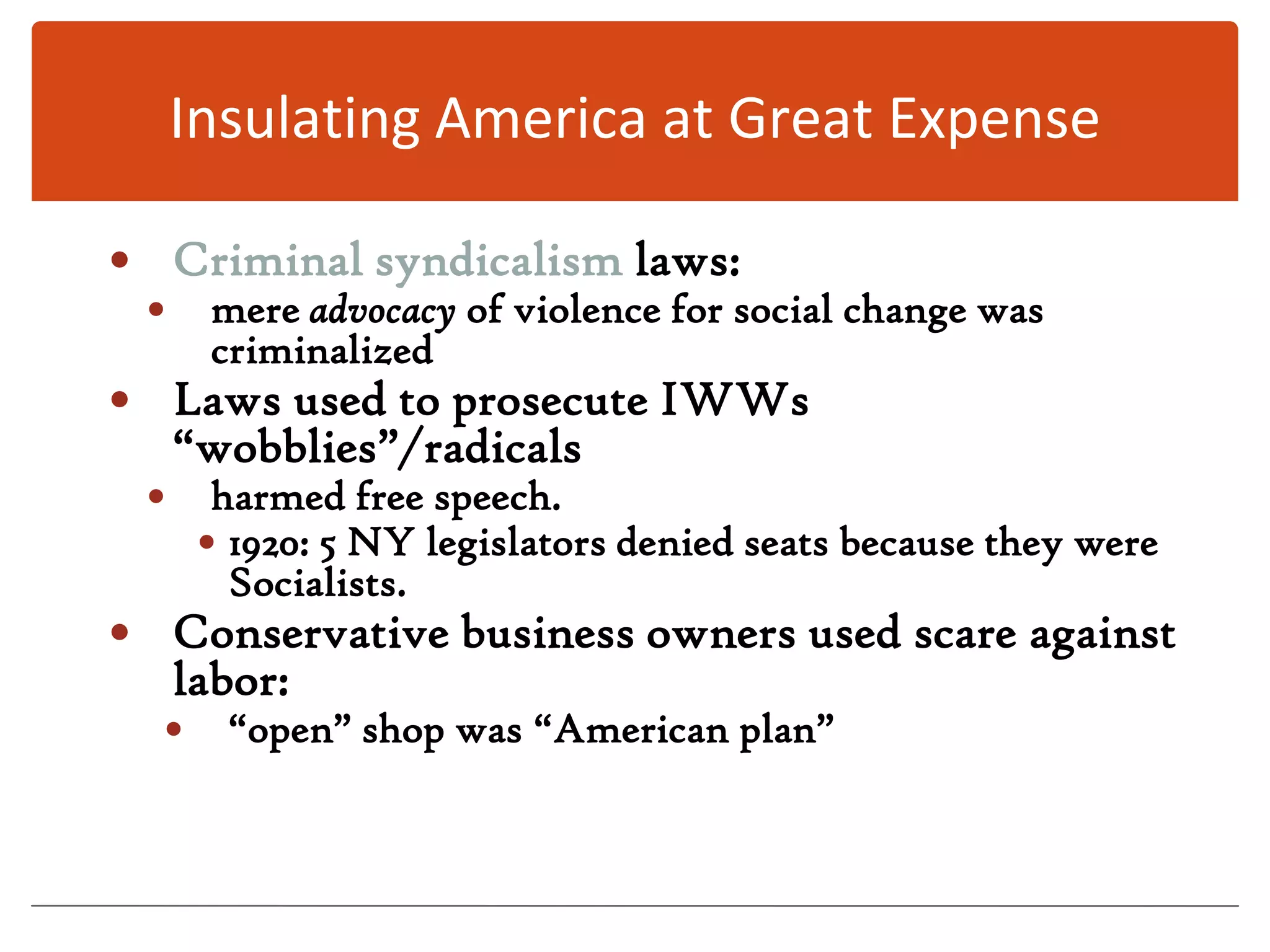 Insulating America at Great ExpenseCriminal syndicalism laws:mere advocacy of violence for social change was criminalizedLaws used to prosecute IWWs “wobblies”/radicalsharmed free speech.1920: 5 NY legislators denied seats because they were Socialists.Conservative business owners used scare against labor: “open” shop was “American plan”