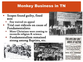 Monkey Business in TNBut Fundamentalists fought new theories3 Bible Belt states prohibited teaching evolution.Biology teacher Scopes (Dayton, TN) indicted for teaching evolution and violating Butler Lawled to sensational “Monkey Trial.”Prosecutor W.J. Bryan    Defense lawyer Clarence Darrow.BryanDarrow
