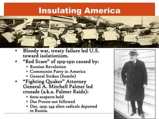 Insulating AmericaBloody war, treaty failure led U.S. toward isolationism.“Red Scare” of 1919-1921 caused by:Russian RevolutionCommunist Party in AmericaGeneral Strikes (Seattle)“Fighting Quaker” Attorney General A. Mitchell Palmer led crusade (a.k.a. Palmer Raids): 6000 suspects heldDue Process not followedDec. 1919: 249 alien radicals deported to Russia.
